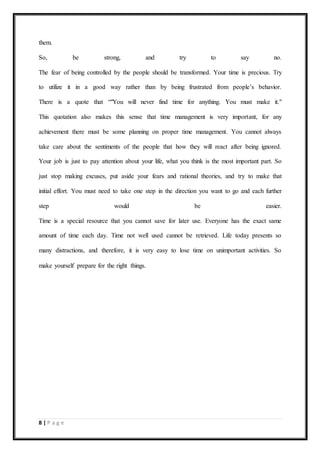 8 | P a g e
them.
So, be strong, and try to say no.
The fear of being controlled by the people should be transformed. Your time is precious. Try
to utilize it in a good way rather than by being frustrated from people’s behavior.
There is a quote that “"You will never find time for anything. You must make it."
This quotation also makes this sense that time management is very important, for any
achievement there must be some planning on proper time management. You cannot always
take care about the sentiments of the people that how they will react after being ignored.
Your job is just to pay attention about your life, what you think is the most important part. So
just stop making excuses, put aside your fears and rational theories, and try to make that
initial effort. You must need to take one step in the direction you want to go and each further
step would be easier.
Time is a special resource that you cannot save for later use. Everyone has the exact same
amount of time each day. Time not well used cannot be retrieved. Life today presents so
many distractions, and therefore, it is very easy to lose time on unimportant activities. So
make yourself prepare for the right things.
 
