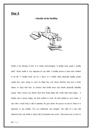 9 | P a g e
Day 3
– Decide to be healthy-
Health is the blessing of God. It is widely acknowledged, “a healthy body equals a healthy
mind.” Hence health is very important for any affair. A healthy person is much more satisfied
in his life. A healthy body can be a factor of a healthy mind: physically healthy people
usually have more energy to work on things they care about; therefore they have a better
chance to enjoy their lives. In contrast, their health issues may disturb physically unhealthy
people. Their concern can distract them from doing things that would make them happy. A
healthy man is always happy. He feels inclined to work. He feels inclined to serve others. A
man with a sound body is full of optimism. He goes ahead. He presses on and on. Hence it is
important to stay healthy. You can enthusiastic and energetic. The mind of a man with
shattered body and health is always full of pessimism and sorrow. That person has no heart to
 