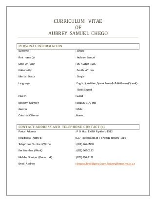 CURRICULUM VITAE
OF
AUBREY SAMUEL CHEGO
PERSONAL INFORMATION
Surname : Chego
First name (s) : Aubrey Samuel
Date Of Birth : 06-August-1986
Nationality : South African
Marital Status : Single
Languages : English( Written,Speak& read) & Afrikaans(Speak)
Basic Sepedi
Health : Good
Identity Number : 860806 6179 088
Gender : Male
Criminal Offence : None
CONTACT ADDRESS AND TELEPHONE CONTACT (s)
Postal Address : P O Box 11470 Rynfield 1512
Residential Address : 527 Pretoria Road Fairleads Benoni 1514
Telephone Number (Work) : (011) 969-2900
Fax Number (Work) : (011) 969-2182
Mobile Number (Personnel) : (076) 236-3182
Email Address : chegoaubrey@gmail.com /aubrey@moseme.co.za
 