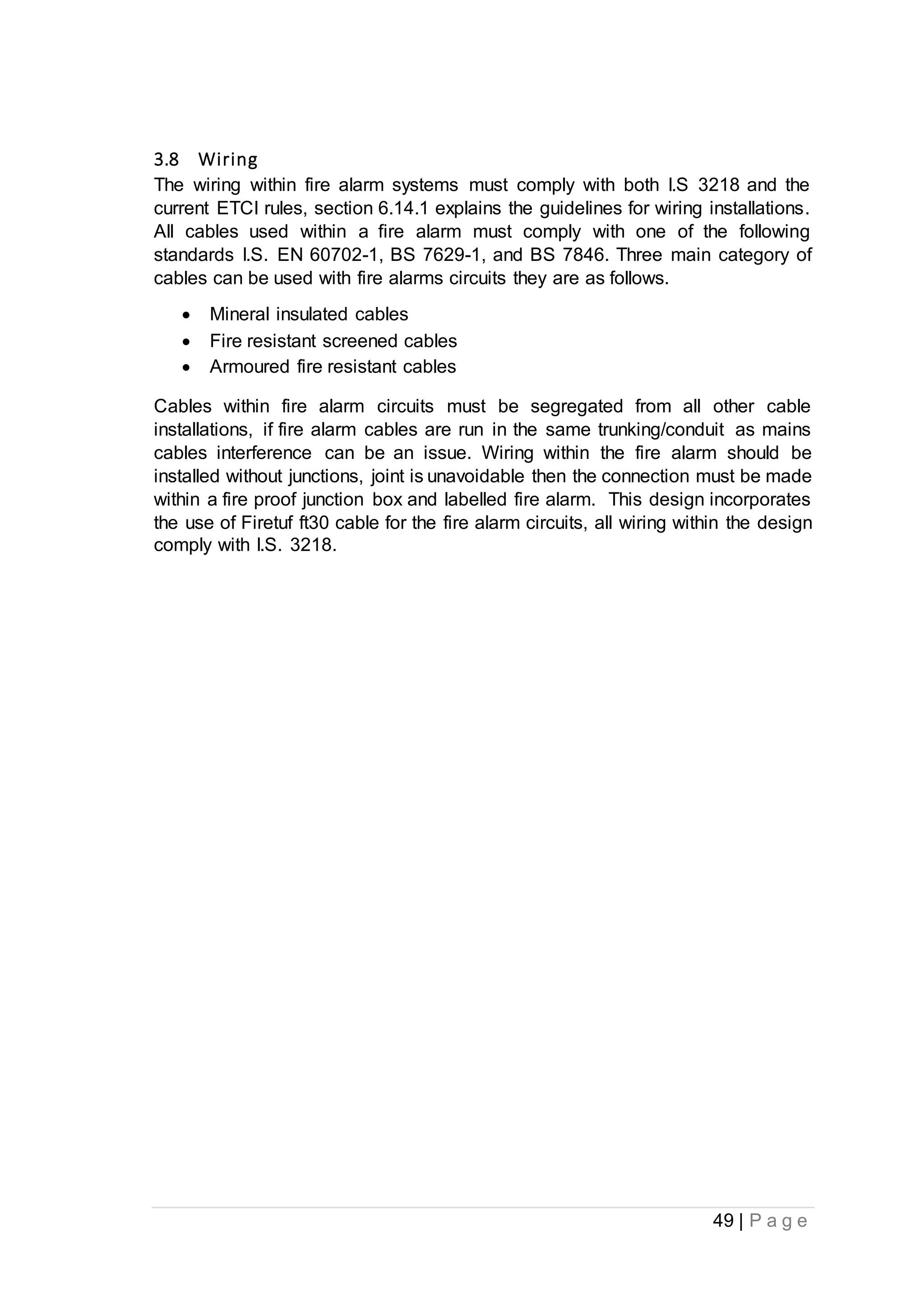 49 | P a g e
3.8 Wiring
The wiring within fire alarm systems must comply with both I.S 3218 and the
current ETCI rules, section 6.14.1 explains the guidelines for wiring installations.
All cables used within a fire alarm must comply with one of the following
standards I.S. EN 60702-1, BS 7629-1, and BS 7846. Three main category of
cables can be used with fire alarms circuits they are as follows.
 Mineral insulated cables
 Fire resistant screened cables
 Armoured fire resistant cables
Cables within fire alarm circuits must be segregated from all other cable
installations, if fire alarm cables are run in the same trunking/conduit as mains
cables interference can be an issue. Wiring within the fire alarm should be
installed without junctions, joint is unavoidable then the connection must be made
within a fire proof junction box and labelled fire alarm. This design incorporates
the use of Firetuf ft30 cable for the fire alarm circuits, all wiring within the design
comply with I.S. 3218.
 