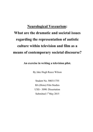 Neurological Voyeurism:
What are the dramatic and societal issues
regarding the representation of autistic
culture within television and film as a
means of contemporary societal discourse?
An exercise in writing a television pilot.
By Jake Hugh Reece Wilson
Student No. 500311755
BA (Hons) Film Studies
UXS - 3090: Dissertation
Submitted 1st
May 2015
 