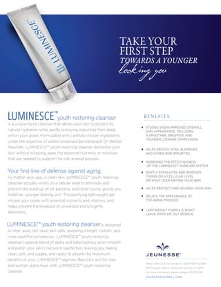 looking you
TAKE YOUR
FIRST STEP
TOWARDS A YOUNGER
youth restoring cleanser
is a unique facial cleanser that allows your skin to protect its
natural hydration while gently removing impurities from deep
within your pores. Formulated with carefully chosen ingredients
under the expertise of world-renowned dermatologist Dr. Nathan
Newman, LUMINESCE™ youth restoring cleanser detoxiﬁes your
skin without stripping away the essential nutrients or moisture
that are needed to support the cell renewal process.
no matter your age, is clean skin. LUMINESCE™ youth restoring
cleanser actually works on a cellular level to eliminate and
prevent the build-up of oil, bacteria, and other toxins, giving you
healthier, younger looking skin. This purifying lightweight gel
infuses your pores with essential nutrients and vitamins, and
helps prevent the breakout of unwanted and unsightly
blemishes.
is designed
to clear away old, dead skin cells, revealing a bright, radiant, and
more youthful complexion. LUMINESCE™ youth restoring
cleanser’s special blend of alpha and beta hydroxy acids smooth
and polish your skin's texture to perfection, leaving you feeling
clean, soft, and supple, and ready to absorb the maximum
beneﬁts of your LUMINESCE™ regimen. Beautiful skin for men
and women starts here, with LUMINESCE™ youth restoring
cleanser.
LUMINESCE™
STUDIES SHOW IMPROVED OVERALL
SKIN APPEARANCE, INCLUDING
A SMOOTHER, BRIGHTER, AND
YOUNGER LOOKING COMPLEXION
HELPS REDUCE ACNE, BLEMISHES,
AND OTHER SKIN IMPURITIES
INCREASES THE EFFECTIVENESS
OF THE LUMINESCE™ SKINCARE SYSTEM
GENTLY EXFOLIATES AND REMOVES
TOXINS ON A CELLULAR LEVEL
WITHOUT OVER-DRYING YOUR SKIN
HELPS PROTECT AND NOURISH YOUR SKIN
DELAYS THE APPEARANCE OF
THE AGING PROCESS
LIGHTWEIGHT FORMULA WON’T
LEAVE WAXY OR OILY RESIDUE
B E N E F I T S :
Made in the U.S.A. exclusively for JEUNESSE® GLOBAL
650 Douglas Avenue | Altamonte Springs, FL 32714
For more information, please contact 407-215-7414
J E U N E S S E G LO B A L .C O M
LUMINESCE™ youth restoring cleanser
Your ﬁrst line of defense against aging,
 