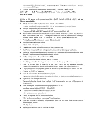 maintenance, HSE & Technical Integrity” ) competency program. This program contains Process / operation,
maintenance and HSE topics.
 Participate in establishment, implement and maintain BAPETCO operation HSE BED-3 Case
2003 – 2010 Badr Petroleum Co. (BAPETCO), Joint Venture between EGPC and Shell.
BED-3 HSE Advisor
Working as HSE advisor in all company fields (Bed-1, Bed-3, Obaiyed , ASEW, & NEAG1) with the
following responsibilities:
 Actively encourage staff to report all Near Misses / Unsafe Acts/ Conditions.
 Participate in incidents investigation, analysis and track the recommendations and corrective actions
 Participate in implementing and documenting HSE cases.
 Participating in HAZID and HAZOP studies for BED-3 Pre-compression Phase I & II
 Providing HSE training (Theoretical fire fighting, Working at height, Scaffolding, Confined space, Hazardous
Area Classifications, HAZOP, HAZID, Crane Operation Safety, Elec. Safety, H2S Awareness, safe handling of
hazardous material, SSOW, SWPP, TRA, TBT, PTW, LOF,.., etc.) for company & Contractors staff.
 Providing Hearts and Minds training for company & Contractors staff
 Participating in Risk Assessment Studies.
 OHSAS 18001, ISO14001 Lead Auditor
 Track and issue Progress Reports of Corporate HSE plan & Statistical data.
 Audit Journey Management System and inspect vehicles in accordance with company specifications.
 Identify and communicate personal protective equipment (PPE) requirements and train the employees to ensure
that the PPE requirements are properly implemented and enforced.
 Conduct training courses in the use and operation of PPE.
 Carry out Unsafe Act/Condition Auditing (UAA) and PTW audit.
 Control the provision of a safe and hygienic work environment for all company and contractors’ employees.
 Ensure all relevant staff is competent to use PTW system and the supporting certificates
(Mechanical/process/electrical/safety system isolation certificates, confined space entry certificate, etc…)
 Carrying out regular facilities inspection, generate the deficiencies report and follow up the remedial work plan.
 Participate in HSE-MS self assessment.
 Ensure the implementation of Emergency Exercise program.
 Together with contract holders, audit the contractors HSE-MS and the effectiveness of the implementation of it.
 Organize HSE case training for senior staff.
 Together with Egyptian Atomic Energy Authority (EAEA) representative, carry out (NORM) surveys in
company assets.
 Ensure all firefighting equipment is maintained properly and ready for use.
 Internal and External Auditing (ISO14001 – OHSAS18001)
 Coordinate and assist HSE Self Audit assisting and reporting
 Follow up of audit reports – action plans etc
 Conduct site inspection and HSE audits on regular basis
 Follow up of environmental aspect programs and Waste Management
 Ensure the availability of firefighting equipment spare parts, tools and review stock levels to keep the
maintenance plan effective.
 CMMS (SAP) User.
 Preparing yearly pre-issued copy for staff's task and target.
 