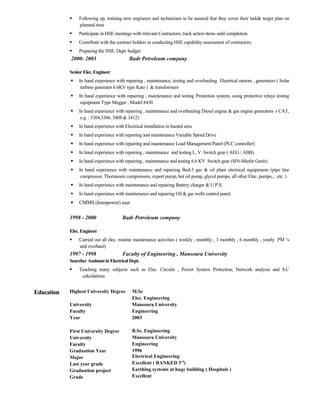  Following up, training new engineers and technicians to be assured that they cover their task& target plan on
planned time
 Participate in HSE meetings with relevant Contractors; track action items until completion.
 Contribute with the contract holders in conducting HSE capability assessment of contractors.
 Preparing the HSE. Dept. budget
2000- 2003 Badr Petroleum company
SeniorElec. Engineer
 In hand experience with repairing , maintenance, testing and overhauling Electrical motors , generators ( Solar
turbine generator 6.6KV type Kato ) & transformers
 In hand experience with repairing , maintenance and testing Protection system, using protective relays testing
equipment Type Megger , Model 8430
 In hand experience with repairing , maintenance and overhauling Diesel engine & gas engine generators ( CAT,
e.g. : 3304,3306, 3408 & 3412)
 In hand experience with Electrical installation in hazard area
 In hand experience with repairing and maintenance Variable Speed Drive
 In hand experience with repairing and maintenance Load Management Panel (PLC controller)
 In hand experience with repairing , maintenance and testing L. V. Switch gear ( AEG / ABB)
 In hand experience with repairing , maintenance and testing 6.6 KV Switch gear (SF6-Merlin Gerin)
 In hand experience with maintenance and repairing Bed-3 gas & oil plant electrical equipments (pipe line
compressor, Thomassen compressors, export pump, hot oil pump, glycol pumps, all other Elec. pumps,…etc. )
 In hand experience with maintenance and repairing Battery charger & U.P.S.
 In hand experience with maintenance and repairing Oil & gas wells control panel.
 CMMS (Immpower) user
1998 - 2000 Badr Petroleum company
Elec. Engineer
 Carried out all elec. routine maintenance activities ( weekly , monthly , 3 monthly , 6 monthly , yearly PM ‘s
and overhaul)
1997 - 1998 Faculty of Engineering , Mansoura University
SearcherAssistantinElectrical Dept.
 Teaching many subjects such as Elec. Circuits , Power System Protection, Network analysis and S.C
calculations
Education Highest University Degree
University
Faculty
Year
First University Degree
University
Faculty
Graduation Year
Major
Last year grade
Graduation project
Grade
M.Sc
Elec. Engineering
Mansoura University
Engineering
2003
B.Sc. Engineering
Mansoura University
Engineering
1996
Electrical Engineering
Excellent ( RANKED 3rd
)
Earthing systems at huge building ( Hospitals )
Excellent
 