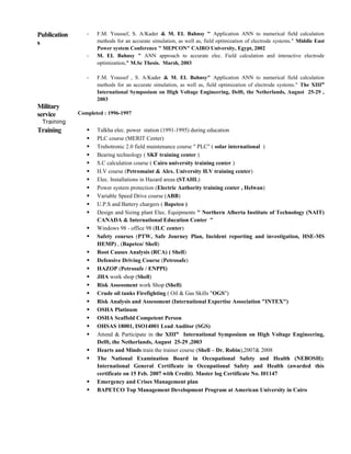 Publication
s
- F.M. Youssef, S. A/Kader & M. EL Bahnsy " Application ANN to numerical field calculation
methods for an accurate simulation, as well as, field optimization of electrode systems." Middle East
Power system Conference " MEPCON" CAIRO University, Egypt, 2002
- M. EL Bahnsy " ANN approach to accurate elec. Field calculation and interactive electrode
optimization." M.Sc Thesis. Marsh, 2003
- F.M. Youssef , S. A/Kader & M. EL Bahnsy" Application ANN to numerical field calculation
methods for an accurate simulation, as well as, field optimization of electrode systems." The XIIIth
International Symposium on High Voltage Engineering, Delft, the Netherlands, August 25-29 ,
2003
Military
service Completed : 1996-1997
Training
Training
 Talkha elec. power station (1991-1995) during education
 PLC course (MERIT Center)
 Trubotronic 2.0 field maintenance course " PLC" ( solar international )
 Bearing technology ( SKF training center )
 S.C calculation course ( Cairo university training center )
 H.V course (Petromaint & Alex. University H.V training center)
 Elec. Installations in Hazard areas (STAHL)
 Power system protection (Electric Authority training center , Helwan)
 Variable Speed Drive course (ABB)
 U.P.S and Battery chargers ( Bapetco )
 Design and Sizing plant Elec. Equipments " Northern Alberta Institute of Technology (NAIT)
CANADA & International Education Center "
 Windows 98 - office 98 (ILC center)
 Safety courses (PTW, Safe Journey Plan, Incident reporting and investigation, HSE-MS
HEMP) , (Bapetco/ Shell)
 Root Causes Analysis (RCA) ( Shell)
 Defensive Driving Course (Petrosafe)
 HAZOP (Petrosafe / ENPPI)
 JHA work shop (Shell)
 Risk Assessment work Shop (Shell)
 Crude oil tanks Firefighting ( Oil & Gas Skills "OGS")
 Risk Analysis and Assessment (International Expertise Association "INTEX")
 OSHA Platinum
 OSHA Scaffold Competent Person
 OHSAS 18001, ISO14001 Lead Auditor (SGS)
 Attend & Participate in the XIIIth
International Symposium on High Voltage Engineering,
Delft, the Netherlands, August 25-29 ,2003
 Hearts and Minds train the trainer course (Shell – Dr. Robin),2007& 2008
 The National Examination Board in Occupational Safety and Health (NEBOSH):
International General Certificate in Occupational Safety and Health (awarded this
certificate on 15 Feb. 2007 with Credit). Master log Certificate No. I01147
 Emergency and Crises Management plan
 BAPETCO Top Management Development Program at American University in Cairo
 