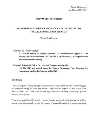 Narine Ishkhanyan
MA Thesis, YSU, 2010
YEREVAN STATE UNIVERSITY
THE EUROPEAN NEIGHBOURHOOD POLICY IN THE CONTEXT OF
THE EUROPEAN SECURITY STRATEGY
Narine Ishkhanyan
Chapter 1 EU Security Strategy
1.1 Modern threats to European security. ESS implementation report; 1.2 The
concept of stability within the ESS. The ENP as a stability tool; 1.3 Europeanization
as a tool to maintain security.
Chapter 2. Role of the ENP in the context of European security policy
2.1 The ENP and related issues; 2.2 Eastern Partnership. New dimension for
maintaining stability; 2.3 Armenia within ENP.
Introduction
Today's European security perception encompasses a long history of wars, severe struggles
and conquests among the states and nations. Europe was the stage of the two World Wars,
which, in their turn, came to be the first signals for vital necessity of nowadays political
maturity to cooperate.
The strategic goal of the EU, since its creation, is to increase the level of security and stability
among its member states by urging the priority of sustainable political, economic and social
 