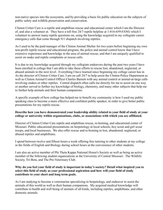 non-native species into the ecosystem, and by providing a basis for public education on the subjects of
public safety and wildlife preservation and conservation.
Clinton Critter Care is a reptile and amphibian rescue and educational center which I am the Director
of, and also a volunteer at. They have a toll free 24/7 reptile helpline at 1-816-659-FANG which I
volunteer to answer many reptile questions on, using the knowledge acquired in my collegiate career.
emergency calls that come through 911 dispatch involving reptiles.
As I used to be the paid manager of the Clinton Animal Shelter for two years before beginning my own
non-profit reptile rescue and educational program, the police and animal control know that I have
extensive experience and knowledge in the area of animal rescue, and that I am uniquely qualified to
assist on snake and reptile complaints or rescue calls.
It is due to my knowledge acquired through my collegiate endeavors during the past two years I have
been enrolled in college that I am able to take these efforts to rescue lost, abandoned, neglected, or
abused animals to the next level. Everything I have learned since beginning my college career has in
As the director of Clinton Critter Care, I am on call 24/7 to help assist the Clinton Police Department as
well as Clinton Animal Control Officer Charles Barnett with any animal control or animal-at-large calls
involving snakes or other reptiles. Central dispatch often calls me directly for me to assist on one way
or another served to further my knowledge of biology, chemistry, and many other subjects that help me
to further help animals and their human companions.
A specific example of how college has helped me to benefit my community is how I used my public
speaking class to become a more effective and confident public speaker, in order to give better public
presentations for my reptile rescue.
Describe how you have demonstrated your leadership ability related to your field of study at your
college or university within organizations, clubs, or associations with which you are affiliated.
Director of Clinton Critter Care reptile and amphibian rescue, re-homing, and educational center of
Missouri. Public educational presentations on herpetology at local schools, boy scout and girl scout
troops, and local businesses. We also offer rescue and re-homing to lost, abandoned, neglected, or
abused reptiles and amphibians.
I spend between twelve and fifteen hours a week offering free tutoring to other students at my college
in the fields of English and Biology during school hours at the convenience of other students.
I am also an active member of Phi Theta Kappa National Honor's Society as well as being an active
member of the following student organizations at the University of Central Missouri: The Wildlife
Society, Tri-Beta, and The Pre-Veterinary Club.
Why do you feel your field of study is important in today’s society? Detail what inspired you to
select this field of study as your professional aspiration and how will your field of study
contribute to your short and long term goals.
As I am studying to become a veterinarian specializing in herpetology, and endeavor to assist the
animals of this world as well as their human companions. My acquired medical knowledge will
contribute to health and well being of animals of all kinds, including reptiles, amphibians, and other
domestic animals.
 