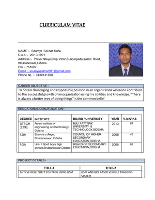 CURRICULAM VITAE
NAME :- Soumya Sekhar Sahu
D.o.b :- 20/10/1991
Address :- Prava Nilaya,Dilip Vihar,Sundarpada,Jatani Road,
Bhubaneswar,Odisha.
Pin :- 751002
Email :- soumyasekhar001@gmail.com
Phone no. :- 9439141700
CAREER OBJECTIVE :-
To obtain challenging and responsibleposition in an organization wherein I contribute
to the successfulgrowth of an organization using my abilities and knowledge. "There
is always a better way of doing things" is the common belief.
EDUCATIONAL QUALIFIACATION:-
DEGREE INSTITUTE BOARD / UNIVERSITY YEAR % MARKS
BTECH
(ECE)
Aryan institute of
engineering and technology,
Odisha
BIJU PATTNAIK
UNIVERSITY &
TECHNOLOGY,ODISHA
2013 67
12th Ekamra college,
Bhubaneswar, Odisha
COUNCIL OF HIGHER
SECONDARY
EDUCATION,ODISHA
2008 43
10th Unit-1 Gov’t boys high
school,Bhubaneswar,Odisha
BOARD OF SECONDARY
EDUCATION,ODISHA
2006 62
PROJECT DETAILS:-
TITLE-1 TITLE-2
ANTI VEHICLE THEFT CONTROL USING GSM GSM AND GPS BASED VEHICLE TRACKING
SYSTEM
 