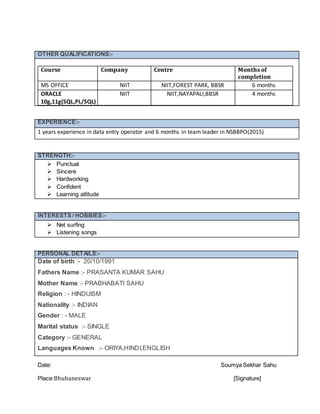 Date: Soumya Sekhar Sahu
Place:Bhubaneswar [Signature]
OTHER QUALIFICATIONS:-
Course Company Centre Months of
completion
MS OFFICE NIIT NIIT,FOREST PARK, BBSR 6 months
ORACLE
10g,11g(SQL,PL/SQL)
NIIT NIIT,NAYAPALI,BBSR 4 months
EXPERIENCE:-
1 years experience in data entry operator and 6 months in team leader in NSBBPO(2015)
STRENGTH:-
 Punctual
 Sincere
 Hardworking
 Confident
 Learning attitude
INTERESTS/ HOBBIES:-
 Net surfing
 Listening songs
PERSONAL DETAILS:-
Date of birth :- 20/10/1991
Fathers Name :- PRASANTA KUMAR SAHU
Mother Name :- PRABHABATI SAHU
Religion : - HINDUISM
Nationality :- INDIAN
Gender : - MALE
Marital status :- SINGLE
Category :- GENERAL
Languages Known :- ORIYA,HINDI,ENGLISH
 
