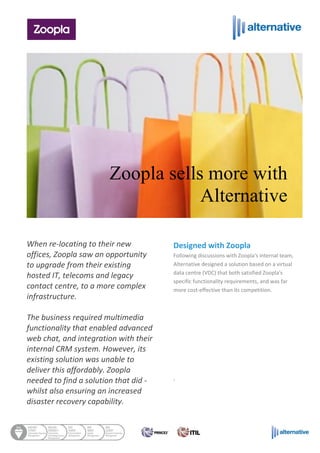 When re-locating to their new
offices, Zoopla saw an opportunity
to upgrade from their existing
hosted IT, telecoms and legacy
contact centre, to a more complex
infrastructure.
The business required multimedia
functionality that enabled advanced
web chat, and integration with their
internal CRM system. However, its
existing solution was unable to
deliver this affordably. Zoopla
needed to find a solution that did -
whilst also ensuring an increased
disaster recovery capability.
Designed with Zoopla
Following discussions with Zoopla's internal team,
Alternative designed a solution based on a virtual
data centre (VDC) that both satisfied Zoopla's
specific functionality requirements, and was far
more cost-effective than its competition.
.
Zoopla sells more with
Alternative
 