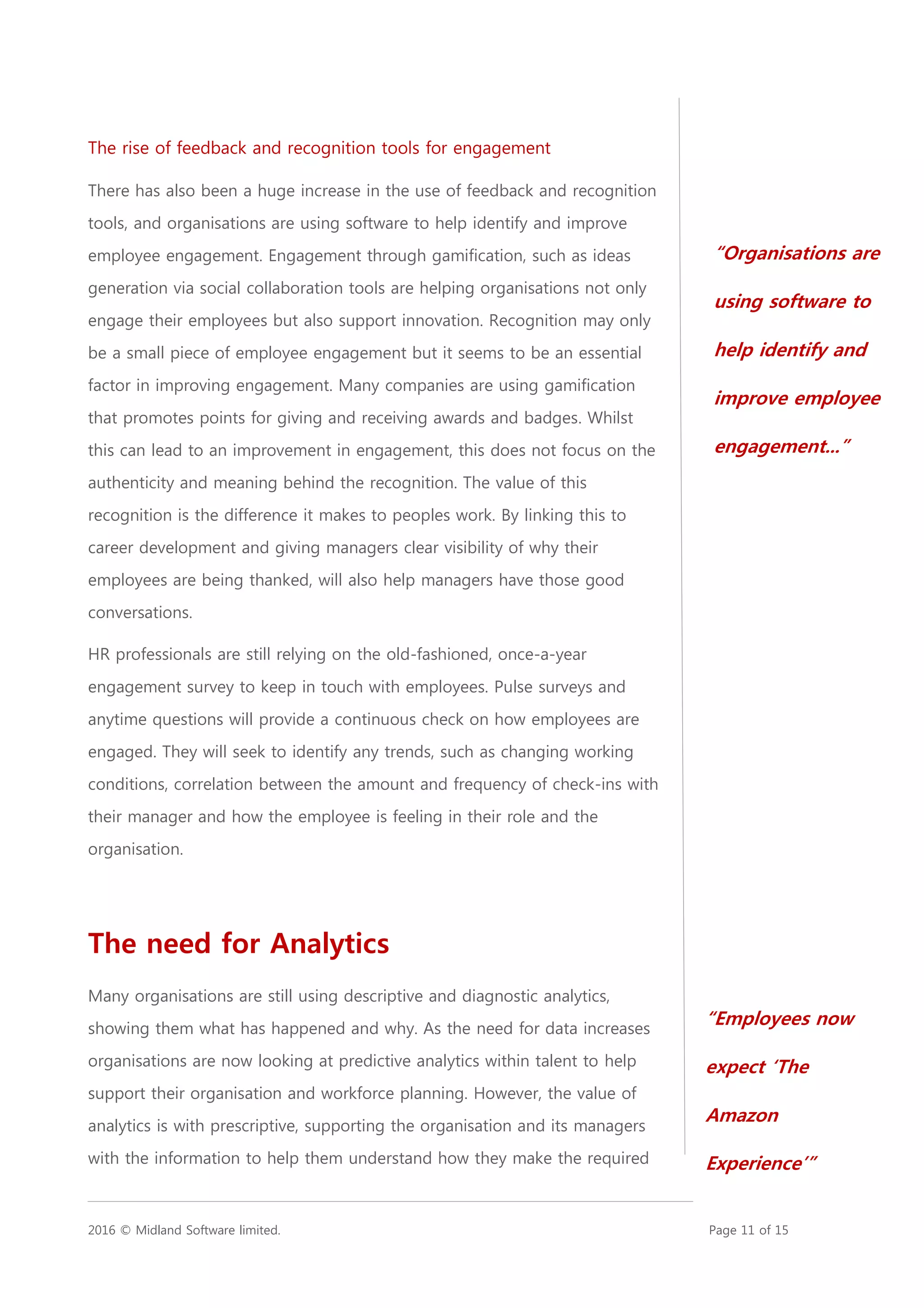 2016 © Midland Software limited. Page 11 of 15
The rise of feedback and recognition tools for engagement
There has also been a huge increase in the use of feedback and recognition
tools, and organisations are using software to help identify and improve
employee engagement. Engagement through gamification, such as ideas
generation via social collaboration tools are helping organisations not only
engage their employees but also support innovation. Recognition may only
be a small piece of employee engagement but it seems to be an essential
factor in improving engagement. Many companies are using gamification
that promotes points for giving and receiving awards and badges. Whilst
this can lead to an improvement in engagement, this does not focus on the
authenticity and meaning behind the recognition. The value of this
recognition is the difference it makes to peoples work. By linking this to
career development and giving managers clear visibility of why their
employees are being thanked, will also help managers have those good
conversations.
HR professionals are still relying on the old-fashioned, once-a-year
engagement survey to keep in touch with employees. Pulse surveys and
anytime questions will provide a continuous check on how employees are
engaged. They will seek to identify any trends, such as changing working
conditions, correlation between the amount and frequency of check-ins with
their manager and how the employee is feeling in their role and the
organisation.
The need for Analytics
Many organisations are still using descriptive and diagnostic analytics,
showing them what has happened and why. As the need for data increases
organisations are now looking at predictive analytics within talent to help
support their organisation and workforce planning. However, the value of
analytics is with prescriptive, supporting the organisation and its managers
with the information to help them understand how they make the required
“Employees now
expect ‘The
Amazon
Experience’”
“Organisations are
using software to
help identify and
improve employee
engagement...”
 