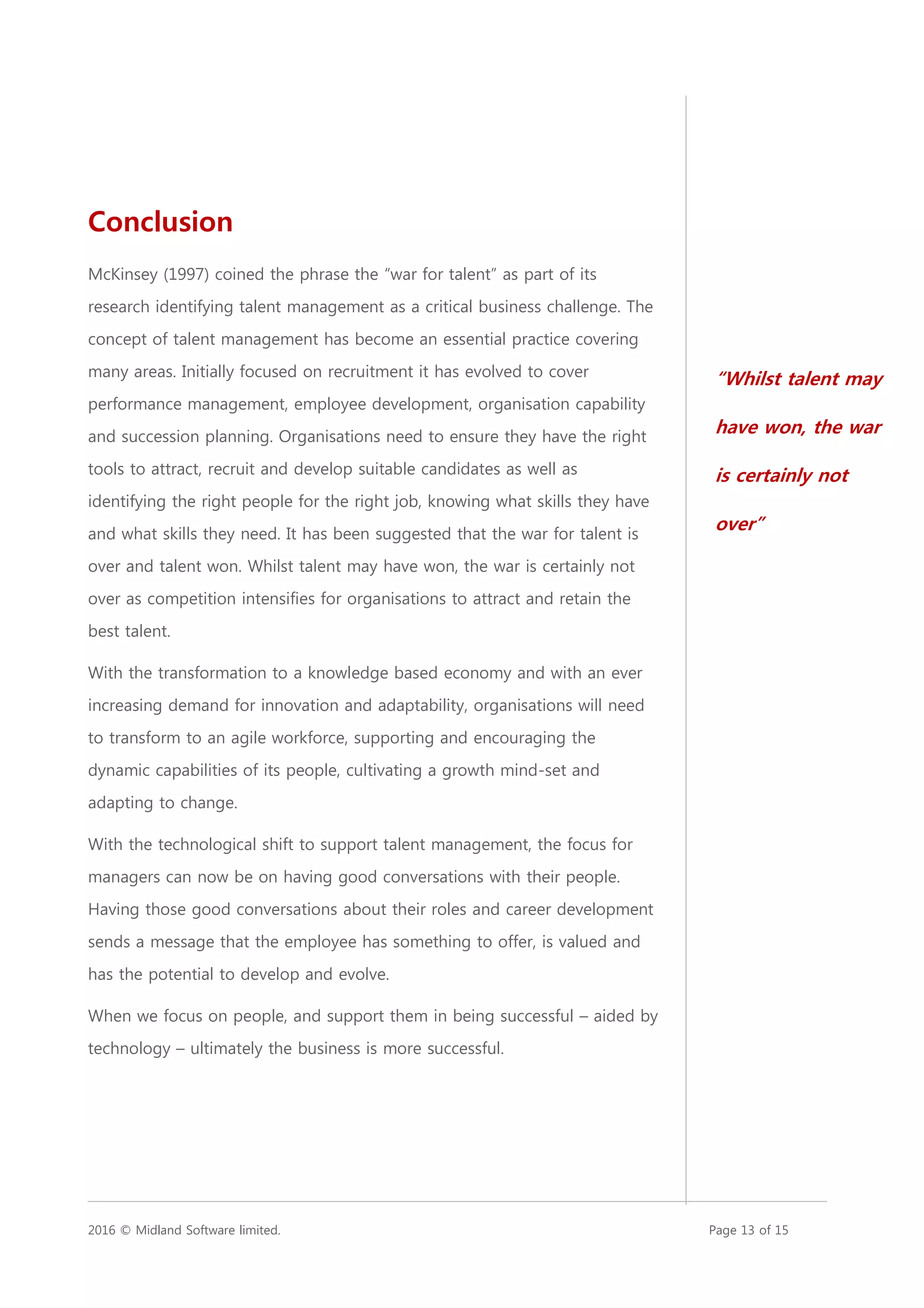 2016 © Midland Software limited. Page 13 of 15
Conclusion
McKinsey (1997) coined the phrase the “war for talent” as part of its
research identifying talent management as a critical business challenge. The
concept of talent management has become an essential practice covering
many areas. Initially focused on recruitment it has evolved to cover
performance management, employee development, organisation capability
and succession planning. Organisations need to ensure they have the right
tools to attract, recruit and develop suitable candidates as well as
identifying the right people for the right job, knowing what skills they have
and what skills they need. It has been suggested that the war for talent is
over and talent won. Whilst talent may have won, the war is certainly not
over as competition intensifies for organisations to attract and retain the
best talent.
With the transformation to a knowledge based economy and with an ever
increasing demand for innovation and adaptability, organisations will need
to transform to an agile workforce, supporting and encouraging the
dynamic capabilities of its people, cultivating a growth mind-set and
adapting to change.
With the technological shift to support talent management, the focus for
managers can now be on having good conversations with their people.
Having those good conversations about their roles and career development
sends a message that the employee has something to offer, is valued and
has the potential to develop and evolve.
When we focus on people, and support them in being successful – aided by
technology – ultimately the business is more successful.
“Whilst talent may
have won, the war
is certainly not
over”
 