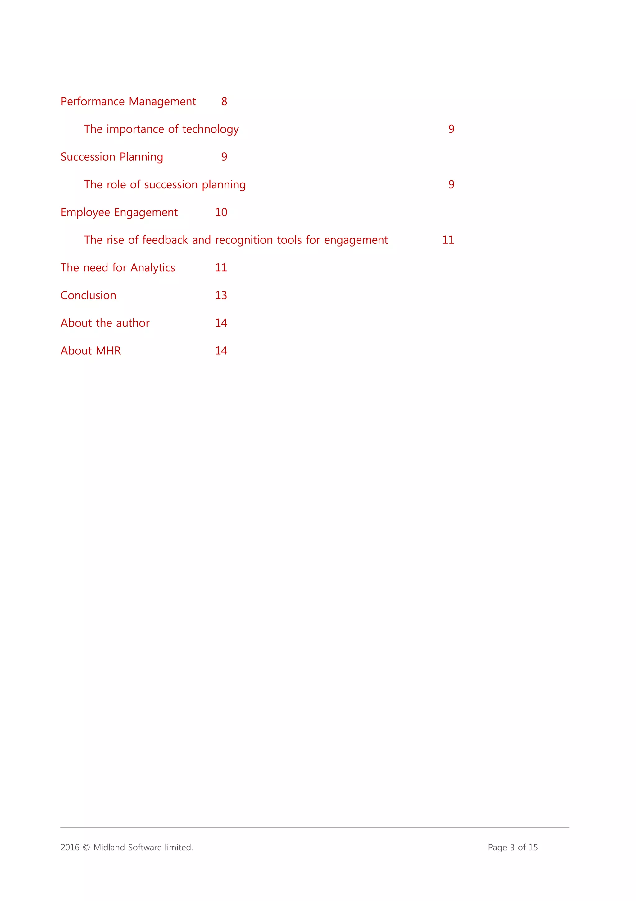 2016 © Midland Software limited. Page 3 of 15
Performance Management 8
The importance of technology 9
Succession Planning 9
The role of succession planning 9
Employee Engagement 10
The rise of feedback and recognition tools for engagement 11
The need for Analytics 11
Conclusion 13
About the author 14
About MHR 14
 