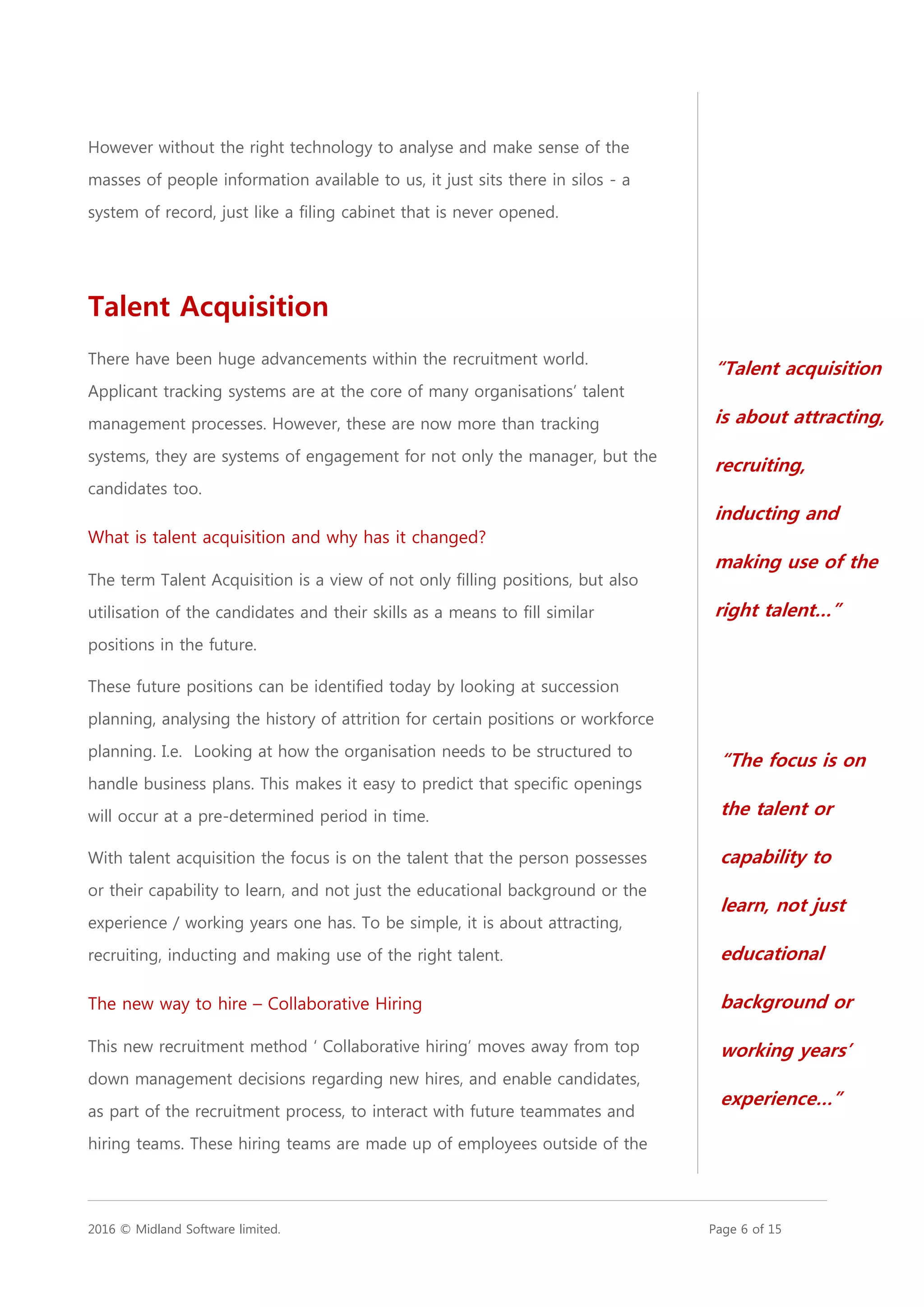 2016 © Midland Software limited. Page 6 of 15
However without the right technology to analyse and make sense of the
masses of people information available to us, it just sits there in silos - a
system of record, just like a filing cabinet that is never opened.
Talent Acquisition
There have been huge advancements within the recruitment world.
Applicant tracking systems are at the core of many organisations’ talent
management processes. However, these are now more than tracking
systems, they are systems of engagement for not only the manager, but the
candidates too.
What is talent acquisition and why has it changed?
The term Talent Acquisition is a view of not only filling positions, but also
utilisation of the candidates and their skills as a means to fill similar
positions in the future.
These future positions can be identified today by looking at succession
planning, analysing the history of attrition for certain positions or workforce
planning. I.e. Looking at how the organisation needs to be structured to
handle business plans. This makes it easy to predict that specific openings
will occur at a pre-determined period in time.
With talent acquisition the focus is on the talent that the person possesses
or their capability to learn, and not just the educational background or the
experience / working years one has. To be simple, it is about attracting,
recruiting, inducting and making use of the right talent.
The new way to hire – Collaborative Hiring
This new recruitment method ‘ Collaborative hiring’ moves away from top
down management decisions regarding new hires, and enable candidates,
as part of the recruitment process, to interact with future teammates and
hiring teams. These hiring teams are made up of employees outside of the
“Talent acquisition
is about attracting,
recruiting,
inducting and
making use of the
right talent…”
“The focus is on
the talent or
capability to
learn, not just
educational
background or
working years’
experience…”
 