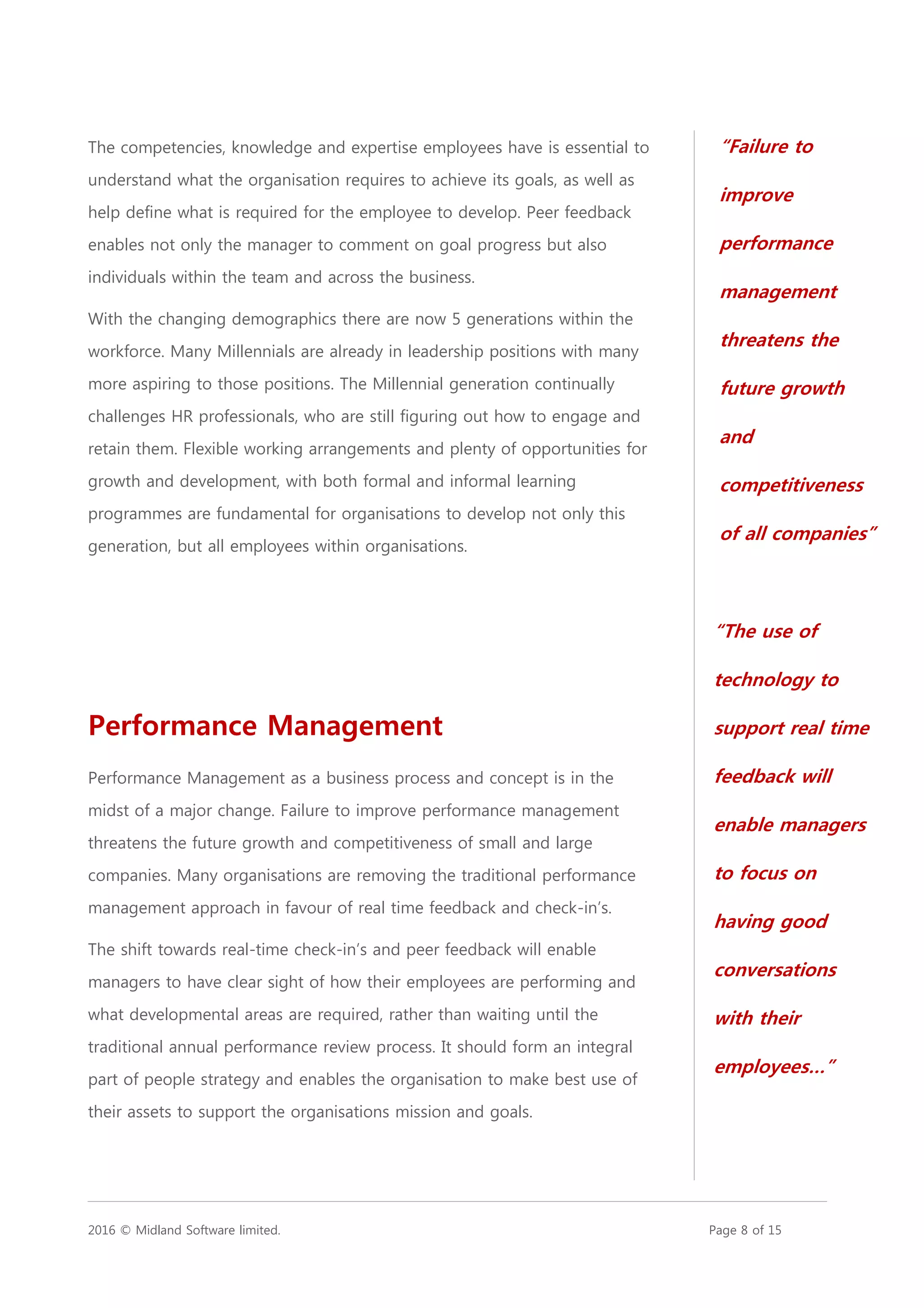 2016 © Midland Software limited. Page 8 of 15
The competencies, knowledge and expertise employees have is essential to
understand what the organisation requires to achieve its goals, as well as
help define what is required for the employee to develop. Peer feedback
enables not only the manager to comment on goal progress but also
individuals within the team and across the business.
With the changing demographics there are now 5 generations within the
workforce. Many Millennials are already in leadership positions with many
more aspiring to those positions. The Millennial generation continually
challenges HR professionals, who are still figuring out how to engage and
retain them. Flexible working arrangements and plenty of opportunities for
growth and development, with both formal and informal learning
programmes are fundamental for organisations to develop not only this
generation, but all employees within organisations.
Performance Management
Performance Management as a business process and concept is in the
midst of a major change. Failure to improve performance management
threatens the future growth and competitiveness of small and large
companies. Many organisations are removing the traditional performance
management approach in favour of real time feedback and check-in’s.
The shift towards real-time check-in’s and peer feedback will enable
managers to have clear sight of how their employees are performing and
what developmental areas are required, rather than waiting until the
traditional annual performance review process. It should form an integral
part of people strategy and enables the organisation to make best use of
their assets to support the organisations mission and goals.
“The use of
technology to
support real time
feedback will
enable managers
to focus on
having good
conversations
with their
employees…”
“Failure to
improve
performance
management
threatens the
future growth
and
competitiveness
of all companies”
 