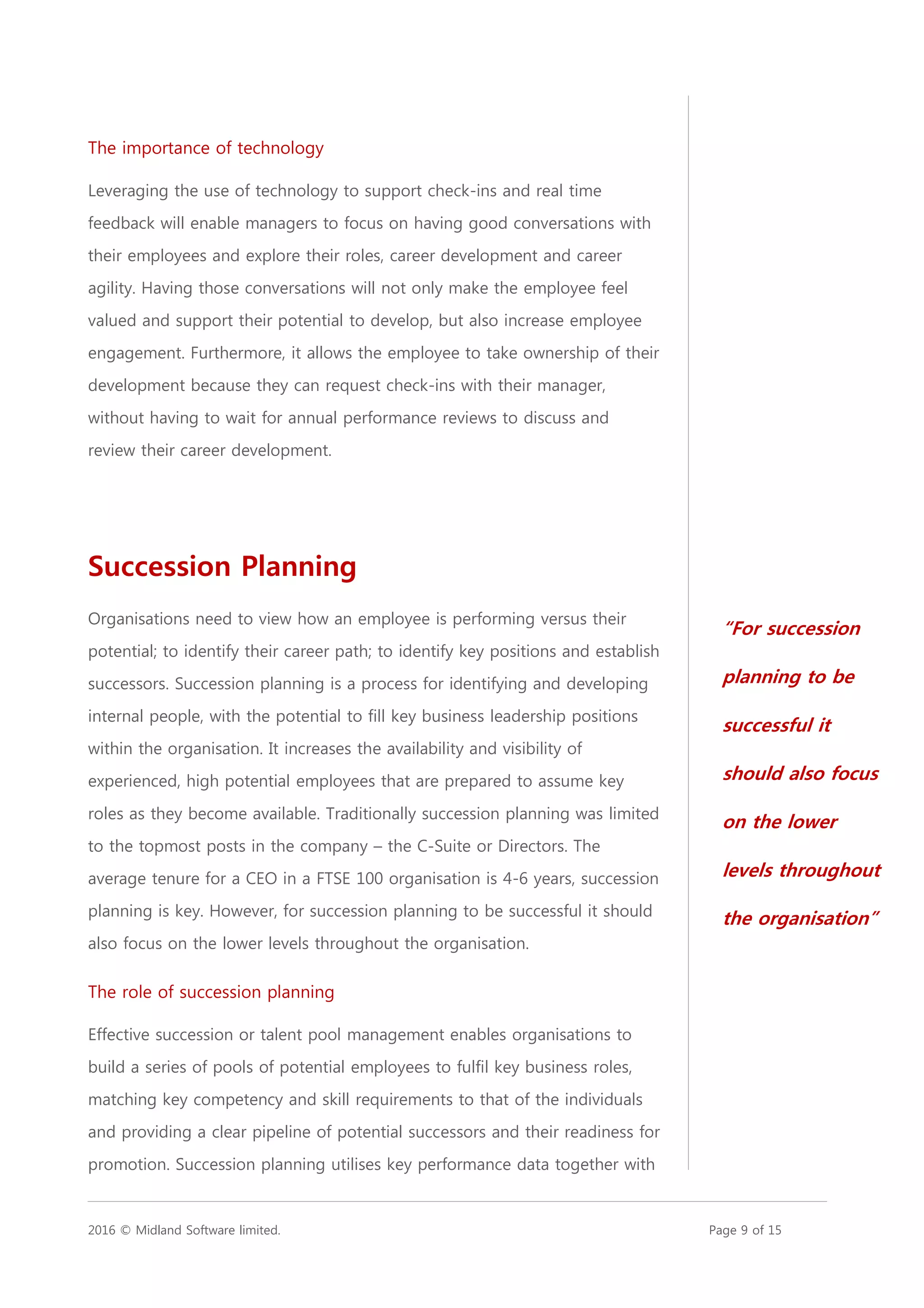2016 © Midland Software limited. Page 9 of 15
The importance of technology
Leveraging the use of technology to support check-ins and real time
feedback will enable managers to focus on having good conversations with
their employees and explore their roles, career development and career
agility. Having those conversations will not only make the employee feel
valued and support their potential to develop, but also increase employee
engagement. Furthermore, it allows the employee to take ownership of their
development because they can request check-ins with their manager,
without having to wait for annual performance reviews to discuss and
review their career development.
Succession Planning
Organisations need to view how an employee is performing versus their
potential; to identify their career path; to identify key positions and establish
successors. Succession planning is a process for identifying and developing
internal people, with the potential to fill key business leadership positions
within the organisation. It increases the availability and visibility of
experienced, high potential employees that are prepared to assume key
roles as they become available. Traditionally succession planning was limited
to the topmost posts in the company – the C-Suite or Directors. The
average tenure for a CEO in a FTSE 100 organisation is 4-6 years, succession
planning is key. However, for succession planning to be successful it should
also focus on the lower levels throughout the organisation.
The role of succession planning
Effective succession or talent pool management enables organisations to
build a series of pools of potential employees to fulfil key business roles,
matching key competency and skill requirements to that of the individuals
and providing a clear pipeline of potential successors and their readiness for
promotion. Succession planning utilises key performance data together with
“For succession
planning to be
successful it
should also focus
on the lower
levels throughout
the organisation”
 