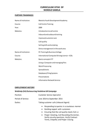 CURRICULUM VITAE OF
NOXOLO SABELA
FURTHER TRAINING(S)
Name of institution: MveleloYouthDevelopmentAcademy
Course: Call Centre Training
Year: 2009
Modules: Introductiontocall centre
Inboundandoutboundtraining
Improvedcustomercare
Call quality
Sellingskillsandscripting
Stressmanagementinthe workarea
Name of Institution: PC Training& BusinessCollege
Course: International ComputerDrivingLicence –ICDL
Modules: Basicsconceptsif IT
Usinga Computerandmanagingfiles
Word Processing
Spreadsheets
Databases/FilingSystems
Presentations
InformationNetworkService
EMPLOYMENT HISTORY
Webhelp (SA) Outsourcing Vodafone UK Campaign
Position: Customer Service Specialist
Period of Service: June 2014 to September 2015
Duties: Taking customer calls (Inbound Agent)
 Responding to queries in a courteous manner
 Building rapport with customers
 Ensuring that the call quality meets SLA i.e
 Proper Greeting, Call Recording Disclaimer,
Verify security questions, Verify Contract
Terms, Empathy and Proper Closing
 