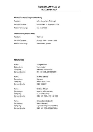 CURRICULUM VITAE OF
NOXOLO SABELA
MveleloYouthDevelopmentAcademy
Position: SalesConsultant (Training)
Periodof service: August2009 to December2009
Reasonforleaving: End of contract
Charlie Crofts (Bayside Diner)
Position: Waitress
Periodof service: October2006 – January2009
Reasonforleaving: No roomfor growth
REFERENCES
Name: Atang Moroka
Occupation: Team leader
Company: Webhelp Outsourcing
Contact Details: 087 310 5832 /084 834 2899
Name: Beatrice Sithole
Occupation: Manager
Company: Innoce Auto Clinic
Contact details: (011) 4222122
Name: Mr John Wilson
Occupation: Security Sales Manager
Company: SA Security Group
Contact details: (011) 365 7800 / 073 142 2003
Name: Miss Antonette Lesufi
Occupation: Branch Manager
Company: Capitec Bank (Centurion Mall)
Contact details: (012) 663 7850 /073 267 1015
 