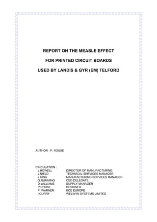 REPORT ON THE MEASLE EFFECT
FOR PRINTED CIRCUIT BOARDS
USED BY LANDIS & GYR (EM) TELFORD
AUTHOR : P. ROUSE
CIRCULATION :
J.HOWELL DIRECTOR OF MANUFACTURING
J.NIELD TECHNICAL SERVICES MANAGER
J.KING MANUFACTURING SERVICES MANAGER
G.RUMMING CED DELEGATE
D.WILLIAMS SUPPLY MANAGER
P.ROUSE DESIGNER
P. WARNER KCE EUROPE
I.CURRY WELWYN SYSTEMS LIMITED
 
