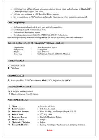 o 8000 sites Emr self-certificates softcopies gathered in one place and submitted to Ramboll Pvt
Ltd to upload in National Emf Portal.
o 500 new sites uploaded in NEP Portal for Demo purpose.
o Given suggestions in NEP meetings and proudly I can say one of my suggestion considered.
Core Competency:
o Ability to work independently & with team with full responsibility.
o Good interpersonal & communication skills.
o Dedicated and Hardworking person.
o Knowledge & exposure to GSM/2G, UMTS/3G & LTE/4G Technologies.
Good working knowledge and understanding of Coverage & Capacity Planning for GSM based network
Telecom circles worked with (Operator, Vendor, & Location):
Organization : Aster Teleservices Pvt Ltd
Designation : RF Engineer
Project : Idea, AP Circle
Tools Used : NEP (portal), NARDA SRM3006. MapInfo
IT PROFICIENCY
 Microsoft Office
 Windows
CERTIFICATION
 Participated in a 2-Day Workshop on ROBOTICS, Organized by MOCC.
INTERPERSONAL SKILL
 Confident and Determined
 Hardworking and Friendly nature.
PERSONAL DETAILS
 Name :- Imamshavali Shaik
 Father’s Name :- Bala Saidulu Shaik
 Permanent Address :- H.no. 1-184/p Gandhi nagar (Kapra), E.C.I.L
 Date of Birth :- 17th
May 1993
 Language Known :- English, Hindi and Telugu
 Marital Status :- Single
 Nationality/Religion :- Indian
 Interest & Hobbies :- Reading News Paper, Watching cricket, Listening to music.
Public
 