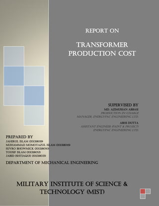 Report On
TRANSFORMER
PRODUCTION COST
Supervised by
Md. Azimussan Abbasi
Production In-Charge
Manager, Energypac Engineering Ltd.
Abhi Dutta
Assistant Engineer (Paint & Project)
Energypac Engineering Ltd.
Prepared by
Jahirul Islam (201318019)
Muhammad Momotazul Islam (201318045)
Suvro Bhowmick (201318050)
Tousif Islam (201318052)
Jabid Ishtiaque (201218035)
Department of Mechanical Engineering
Military Institute of Science &
Technology (MIST)
 