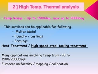 - Temp Range – Up to 1500deg, max up to 2000deg.
This services can be applicable for following.
- Molten Metal
- Foundry / castings
- Forgings
Heat Treatment / High speed steel tooling treatment.
Many applications involving temp from -20 to
1500/2000degC
Furnaces uniformity / mapping / calibration
 