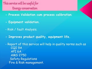 - Process Validation cum process calibration.
- Equipment validation.
- Risk / fault Analysis.
- Improves product quality, equipment life.
- Report of this service will help in quality norms such as
CQI 9A
API 6A
AMS 2750
Safety Regulations
Fire & Risk management.
 