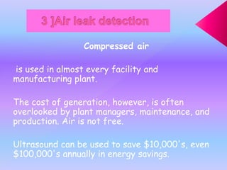 Compressed air
is used in almost every facility and
manufacturing plant.
The cost of generation, however, is often
overlooked by plant managers, maintenance, and
production. Air is not free.
Ultrasound can be used to save $10,000's, even
$100,000's annually in energy savings.
 