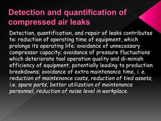 Detection, quantification, and repair of leaks contributes
to: reduction of operating time of equipment, which
prolongs its operating life; avoidance of unnecessary
compressor capacity; avoidance of pressure fluctuations
which deteriorate tool operation quality and di-minish
efficiency of equipment, potentially leading to production
breakdowns; avoidance of extra maintenance time, i. e.
reduction of maintenance costs, reduction of tied assets,
i.e. spare parts, better utilization of maintenance
personnel, reduction of noise level in workplace.
 