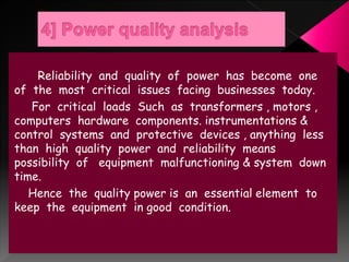 Reliability and quality of power has become one
of the most critical issues facing businesses today.
For critical loads Such as transformers , motors ,
computers hardware components. instrumentations &
control systems and protective devices , anything less
than high quality power and reliability means
possibility of equipment malfunctioning & system down
time.
Hence the quality power is an essential element to
keep the equipment in good condition.
 