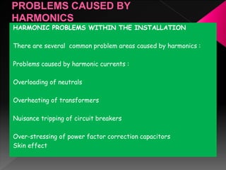 HARMONIC PROBLEMS WITHIN THE INSTALLATION
There are several common problem areas caused by harmonics :
Problems caused by harmonic currents :
Overloading of neutrals
Overheating of transformers
Nuisance tripping of circuit breakers
Over-stressing of power factor correction capacitors
Skin effect
 