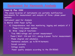 Power Q Plus 2392
The power Q series of instruments are portable multifunction
instruments for measurement and analysis of three – phase power
systems.
Instrument used for Analysis
1) Metrel 2392 Power Q Plus
 A) Comprehensive real time monitoring , logging and analysis of 3
Phase ( 3 Q ) power system.
 B) Wide range of functions:-
• True RMS voltage and current measurement.
• Power ( Watt , VAr and VA ) , energy & power factor measurement.
• Phase diagram and unbalance.
• Harmonics analysis , up to 50 th harmonic
• Inrush currents
• Voltage events.
• Power quality analysis according to the EN 50160.
 