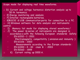 Scope mode for displaying real time waveforms.
 D) Current and voltage harmonics distortion analysis up to
50 th harmonics.
 E) Energy monitoring and analysis.
 F) Internal rechargeable batteries.
 G)RS232 & USB communication ports for connection to a PC.
 H) Windows software for data analysis and instruments
control.
 I) Memory list mode for displaying stored waveforms./
 J) The power Q series of instruments are designed in
accordance e with the following European standards Safety
• EN 61010 – 1 : 2001
Electromagnetic compatibility ( emission and immunity )
• EN 61326 : 2002
Measurements according to the Europe standards :
• EN 61000 – 4 – 30 class B : 2003
• EN 50160 : 1999
 K) Current rating up 3000 A.
 