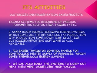 CUSTOMIZED INSTRUMENTATION BASED PROJECTS
1.SCADA SYSTEMS FOR RECORDING OF VARIOUS
PARAMETERS SUCH AS TEMP., HUMIDITY ETC.
2. SCADA BASED PRODUCTION MONITORING SYSTEMS
WHICH GIVES ALL THE DETAILS SUCH AS PRODUCTION
QTY, PRODUCTION TIME, DOWN TIME, CYCLE TIME.
CUSTOMIZED REPORTING SOFTWARE IS ALSO
AVAILABLE.
3. PID BASED THYRISTOR CONTROL PANELS FOR
CONTROLLING HEATER SUPPLY OF FURNACES, WHICH
GIVES TREMENDOUS ENERGY SAVINGS.
4. WE CAN ALSO BUILT THE SYSTEMS TO CARRY OUT
HEAT TREATMENT UNDER VERY HIGH VACCUM.
 