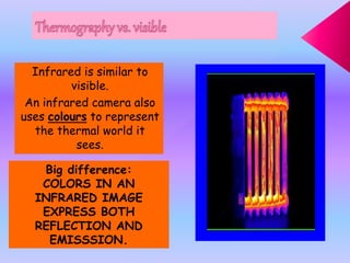 Infrared is similar to
visible.
An infrared camera also
uses colours to represent
the thermal world it
sees.
Big difference:
COLORS IN AN
INFRARED IMAGE
EXPRESS BOTH
REFLECTION AND
EMISSSION.
 