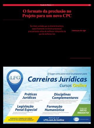 Estado de Direito n. 41 23 
O formato da preclusão no 
Projeto para um novo CPC 
Fernando Rubin* 
A preclusão é instituto complexo que se 
manifesta em diversas vertentes, seja 
para as partes litigantes seja para o 
juiz. Em termos mais objetivos, pode-se ten-tar 
simplificar as linhas acima reconhecendo 
que, em cinco momentos típicos é destacada 
a participação da técnica no atual sistema: a) 
preclusão para a parte referente ao ato de recorrer 
de sentença; b) preclusão para a parte referente ao 
ato de recorrer de decisão interlocutória de maior 
gravidade; c) preclusão para a parte referente ao 
ato de recorrer de decisão de menor gravidade; d) 
preclusão para a parte referente aos atos para o 
desenvolvimento do procedimento; e) preclusões 
para o Estado-juiz. 
Tais vertentes estão bem presentes no sistema 
do Código Buzaid e simplesmente não desapa-recem 
todas elas com o Projeto para um novo 
CPC. Está, em linhas gerais, mantida a preclusão 
envolvendo a interposição de apelação (vertente 
alínea “a” supra) e a interposição de agravo de 
instrumento, embora em numerus clausus (ver-tente 
alínea “b” supra), como também preservada 
a regra geral de que o magistrado, salvo em maté-rias 
de ordem pública, não pode ex officio voltar 
atrás em decisão tomada no processo (vertente 
alínea “e” supra). 
O que realmente propõe o Projeto do Senado 
– reduzindo o tamanho da preclusão como técnica 
– é a eliminação da vertente constante na alínea 
Se é bem verdade que no direito brasileiro, 
especificamente no direito processual, 
precisaríamos antes de melhores intérpretes do 
que de melhores leis 
“c” supra, com a supressão do agravo retido do 
código, e a viabilidade de redução do tamanho da 
vertente constante na alínea “d” supra – a partir 
do momento em que a parte poderá gozar de 
maior liberdade para a apresentação de provas na 
fase instrutória, inclusive via formalização de um 
“acordo de procedimento”; além de passar a ser 
admitido ao julgador, nos exatos termos do art. 
139, VI do Novo CPC, que busque adequar as 
disposições dessa fase processual às especificações 
do conflito, dilatando os prazos processuais e até 
mesmo alterando a ordem de produção de provas. 
Das duas novidades, ora debatidas, anuncia-das 
no Projeto para um novo CPC – supressão 
do agravo retido e dilação de prazos instrutórios 
– não há dúvidas de que essa última é de maior 
repercussão, já que discute a importância da fase 
instrutória para o processo, sendo a nosso ver 
opção política, definida no Projeto, o resguardo à 
produção de provas em detrimento da aplicação 
rígida da técnica preclusiva. 
De qualquer forma, em relação ao último 
substitutivo do Projeto, aprovado na Comissão 
Especial da Câmara Federal, em meados de 
2013, é de se consignar que embora excluído o 
agravo retido do Código, nos termos do novel 
art. 1022 do Projeto, exige-se da parte insatisfeita 
com a decisão interlocutória de menor enverga-dura 
que ao menos apresente imediato protesto 
anti-preclusivo, exatamente como ocorre hoje 
no procedimento da Justiça Laboral. 
Se é bem verdade que no direito brasileiro, 
especificamente no direito processual, precisa-ríamos 
antes de melhores intérpretes do que de 
melhores leis, não podemos olvidar a facilidade 
que o tratamento do tema preclusivo passa a ter 
na instrução, a partir desses noveis dispositivos 
de lei que admitem, mesmo que indiretamente, 
a prioridade da produção de provas em desfavor 
de rígidas técnicas preclusivas – exteriorizado-ras, 
muitas vezes, de formalismos meramente 
perniciosos. 
Limitação do Agir 
A preclusão, enfim, não acaba; pelo último 
texto do Projeto para um novo CPC, continua 
sendo o instituto que representa o grande limita-dor 
do agir das partes no processo. No entanto, 
autoriza-se que as partes e especialmente o ma-gistrado, 
na direção do processo, tenha condições 
de justamente melhor conduzi-lo, invertendo a 
ordem de provas e autorizando provas mesmo fora 
do prazo legal, quando a complexidade da causa 
exigir maior parcimônia do magistrado em con-traditório 
com as partes litigantes – sempre com o 
foco, no final das contas, em ser oportunizado ao 
Estado-juiz melhores meios de proferir a decisão 
de mérito, mesmo que para tanto haja necessidade 
de maior tempo (dilação probatória) para restar 
definido um adequado caderno probatório apto 
ao julgamento da lide (cognição exauriente). 
*Mestre em processo civil pela UFRGS. Professor da 
Graduação e Pós-graduação do Centro Universitário 
Ritter dos Reis – UNIRITTER, Laureate International 
Universities. Advogado. Autor do livro “A preclusão 
na dinâmica do Processo Civil”, pela Editora Atlas. 
O lugar certo para você se preparar para 
Carreiras Jurídicas 
Cursos Online 
Disciplinas 
Complementares 
Visão aprofundada das disciplinas complementares dos principais 
concursos federais e estaduais (Magistratura, Ministério Público, 
Advocacia Pública, Delegado de Polícia, dentre outros). 
Formação 
Humanística 
Cursos com 
INÍCIO 
IMEDIATO! 
Conhecimento e conquista 
Preparação para provas federais e estaduais que contemplam 
as disciplinas da Resolução nº 75 do CNJ. 
Matricule-se já! 
LFG.com.br/online 
Práticas 
Jurídicas 
Advocacia Empresarial, Forense Penal, Forense Civil, 
Forense Constitucional, Tributária, Contratual, 
Previdenciária e Forense Trabalhista. 
Legislação 
Penal Especial 
Abordagem aprofundada das leis penais mais 
relevantes em concursos jurídicos. 
APROVEITE E CONHEÇA OS CURSOS 
ONLINE DE PÓS-GRADUAÇÃO JURÍDICA!* 
*Todos os cursos de Pós-Graduação são oferecidos na modalidade a distância, certificados pela Universidade Anhanguera-Uniderp de Campo Grande - MS e retransmitidos pelas mais de 400 unidades LFG do Brasil. Consulte condições, disponibilidade de cursos e quórum mínimo definido em edital. 
 