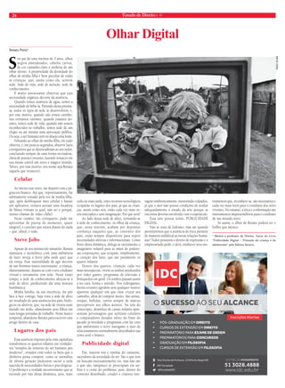 24 Estado de Direito n. 41 
Renato Porto* 
Sou pai de uma menina de 3 anos, olhos 
negros amendoados, cabelos curtos, 
de cor castanho-claro e senhora de um 
olhar divino. A propriedade da divindade do 
olhar de minha filha é bem peculiar de todas 
as crianças, que, assim como ela, sentem 
sede. Sede de vida, sede de atenção, sede de 
conhecimento. 
É muito interessante observar que esta 
necessidade orgânica decorre da ausência. 
Quando temos ausência de água, temos a 
necessidade de bebe-la. Partindo dessa premis-sa, 
todos os tipos de sede se desenvolvem, e, 
por este motivo, quando não temos carinho, 
nos tornamos carentes; quando estamos do-entes, 
temos sede de vida; quando não somos 
reconhecidos no trabalho, temos sede de um 
elogio ou até mesmo uma aprovação pública. 
Ou seja, o ser humano tem no desejo uma fonte. 
Voltando ao olhar de minha filha, ele tudo 
observa, e, em poucos segundos, absorve fatos 
corriqueiros que se desencadeiam ao seu redor, 
concluindo sempre de uma forma recriadora, 
cheia de poesia e encanto, fazendo renascer em 
sua mente estéril um novo e mágico mundo. 
Talvez, por esse motivo, seu nome seja Renata 
(aquela que renasceu). 
Celular 
Ao iniciar esse texto, me deparei com a pá-gina 
em branco. Até que, repentinamente, fui 
subitamente tomado pela voz de minha filha, 
que, após desbloquear meu celular e baixar 
um aplicativo, tentava acessar uma locadora 
de filmes virtuais (a qual, não sei o porquê, 
insisto chamar de vídeo clube). 
Neste cenário, tão corriqueiro, pude me 
aproximar da poesia do momento, quase 
tangível, e concluir que estava diante do nada 
– que, afinal, é tudo. 
Steve Jobs 
Apesar de seu minúsculo tamanho, Renata 
manuseia o monolítico com uma ambiência 
de fazer inveja a Steve Jobs onde quer que 
ele esteja. Esse naturalidade de agir decorre 
de um binômio muito interessante: a criança, 
diuturnamente, depara-se com o seu cotidiano 
virtual e novamente tem sede. Neste exato 
tempo, a sede de conhecimento afeiçoa-se à 
sede de afeto, produzindo daí uma mistura 
bombástica. 
Minha família, na sua inocência, me pôs 
face à face comigo, haja vista a sede de afeto 
ser resultado de uma ausência dos pais, bioló-gicos 
ou afetivos, que, na sede de vitória num 
mundo tão árido, abandonam seus filhos em 
suas longas jornadas de trabalho. Neste marco 
temporal, abandono Renata para escrever este 
artigo dentro de casa. 
Lugares dos pais 
Essa ausência imposta pela vida capitalista 
transformou os quartos infantis em verdadei-ros 
“templos do remorso do ser humano pós 
moderno”, ornados com todos os bens que o 
dinheiro possa comprar, como se utensílios 
de última geração pudessem saciar a sede 
nascida de necessidades físicas e psicológicas. 
O problema é a verdade inconveniente que se 
esconde por trás dessa dinâmica, pois, mais 
cedo ou mais tarde, estes recursos tecnológicos 
ocuparão os lugares dos pais, já que as crian-ças, 
assim como nós, estão cada vez mais in-terconectados 
e sem imaginação. Por que será? 
Ao lado dessa sede de afeto, tornando-se 
à sede de conhecimento, os olhos da criança, 
que, neste interim, acabam por depositar 
confiança naqueles que, ao contrário dos 
pais, estão sempre disponíveis para suprir 
necessidades afetivas e informacionais. Como 
fruto desta dinâmica, delega-se tacitamente o 
imaginário infantil para as mãos de podero-sas 
corporações, que ocupam, simplesmente, 
o coração dos lares, que são justamente os 
quarto infantis. 
Dentro dos quartos, crianças, cada vez 
mais introspectas, vivem os sonhos produzidos 
por vídeo games, programas de televisão e 
brinquedos em geral. Os sonhos passam assim 
a ter cara, forma e sentido. Nos videogames, 
heróis errantes agridem sem qualquer motivo 
aparente qualquer um que ouse cruzar seu 
caminho, além de comprar muito. São armas, 
roupas, bebidas, carros sempre de marcas 
perceptíveis aos olhos atentos. Na tela do 
cinescópio, desenhos de canais infantis apre-sentam 
personagens que utilizam celulares 
e computadores dotados talvez do fruto do 
pecado já mordido e programas com lay outs 
que ambientam o novo navegante a sites de 
relacionamento normalmente desenhados nas 
cores azul e branco. 
Publicidade digital 
Daí, nascem reis e rainhas do camarote, 
sacerdotes da sociedade do ter. São o que tem 
ou buscam incessantemente ter, mas não são 
o que são, tampouco se preocupam em ser. 
Este é o cerne do problema, pois, dentro do 
contexto desenhado, criador e criatura inte-ragem 
simbioticamente, inexistindo culpados, 
já que o ator não possui condições de avaliar 
adequadamente o estado da arte porque se 
encontra deveras envolvido com o espetáculo. 
Essa arte possui nome, PUBLICIDADE 
DIGITAL. 
Não se trata de ludismo, mas até quando 
permitiremos que a ausência de ética permeie 
de maneira umbilical as novas relações huma-nas? 
Todos possuem o direito de expressão e o 
empresariado pode, e deve, enaltecer seus ins-trumentos 
que, reconhece-se, são necessários e 
cada vez mais úteis para o cotidiano dos seres 
viventes. No entanto, a ética e a informação são 
instrumentos imprescindíveis para o cotidiano 
de um mundo novo. 
Só assim, o olhar de Renata poderá ter o 
brilho que merece. 
* Mestre e professor de Direito. Autor do Livro 
“Publicidade Digital – Proteção da criança e do 
adolescente” pela Editora Saraiva. 
Olhar Digital 
O SUCESSO AO SEU ALCANCE 
PÓS-GRADUAÇÃO EM DIREITO 
CURSOS DE EXTENSÃO EM DIREITO 
PREPARATÓRIO PARA EXAME DE ORDEM 
PREPARATÓRIOS PARA CONCURSOS 
GRADUAÇÃO EM FILOSOFIA 
CURSOS DE EXTENSÃO EM FILOSOFIA 
Rua Vicente da Fontoura, 1578 Porto Alegre/RS 
IDC Faculdade 
@FaculdadeIDC 
Inscrições Abertas 
tadeu vilani 
 