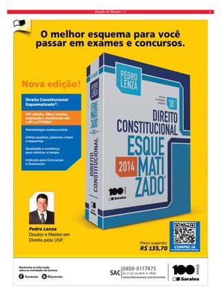 Estado de Direito n. 41 3 
O melhor esquema para você 
passar em exames e concursos. 
Nova edição! 
Direito Constitucional 
Esquematizado®: 
Pedro Lenza 
Doutor e Mestre em 
Direito pela USP. 
Preço sugerido: 
R$ 135,70 COMPRE JÁ 
ou acesse saraiva.com.br 
18ª edição. Obra revista, 
ampliada e atualizada até 
a EC n.77/2014 
Metodologia revolucionária 
Utiliza quadros, palavras-chave 
e esquemas 
Qualidade e confi ança 
para otimizar o tempo 
Indicado para Concursos 
e Graduação 
AF_JOB-357 Anuncio Est Direito.indd 1 3/19/14 4:31 PM 
 