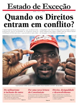 Estado de Exceção brasil • N° 14 • An o III 
Quando os Direitos 
entram em conflito? 
O Jornal Estado de Exceção busca descobrir o que vai além do vísivel, 
problematizar, mostrar possibilidades de ressignificar formas de 
sensibilização do Direito que temos e o que precisamos ter para reduzir 
a desigualdade social. Nesta 14ª edição, Julio Cesar Mahfus examina a 
relação conflituosa entre capital e trabalho, diante da colisão de direitos 
dos empregados e da coletividade. Leia na página 12. 
“O que me preocupa, no entanto, é que não enfrentamos o problema. Seja por incapacidade ou preconceito.” Julio Cesar Mahfus 
leo lima 
Do utilitarismo 
à inclusão do outro 
Rafael da Silva Marques cuida do tema, 
exemplificando o conceito através dos produtos 
fenol e amianto que ainda assolam 
a vida da classe trabalhadora no Brasil. 
Página 20 
Por uma nova leitura 
da Constituição 
Vicente de Paulo Barretto analisa os fundamentos 
ético-filosóficos, a fim de assegurar a compreensão 
da natureza moral do estado democrático de 
direito. 
Página 25 
Direito, desigualdade 
e desenvolvimento 
Diogo R. Coutinho discute as relações de 
influência do direito para o desenvolvimento, 
a redução da desigualdade e 
o combate à pobreza. 
Página 30 
