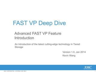 1EMC CONFIDENTIAL—INTERNAL USE ONLY.
FAST VP Deep Dive
Version 1.0, Jan 2014
Kevin Wang
An Introduction of the latest cutting-edge technology in Tiered
Storage
Advanced FAST VP Feature
Introduction
 