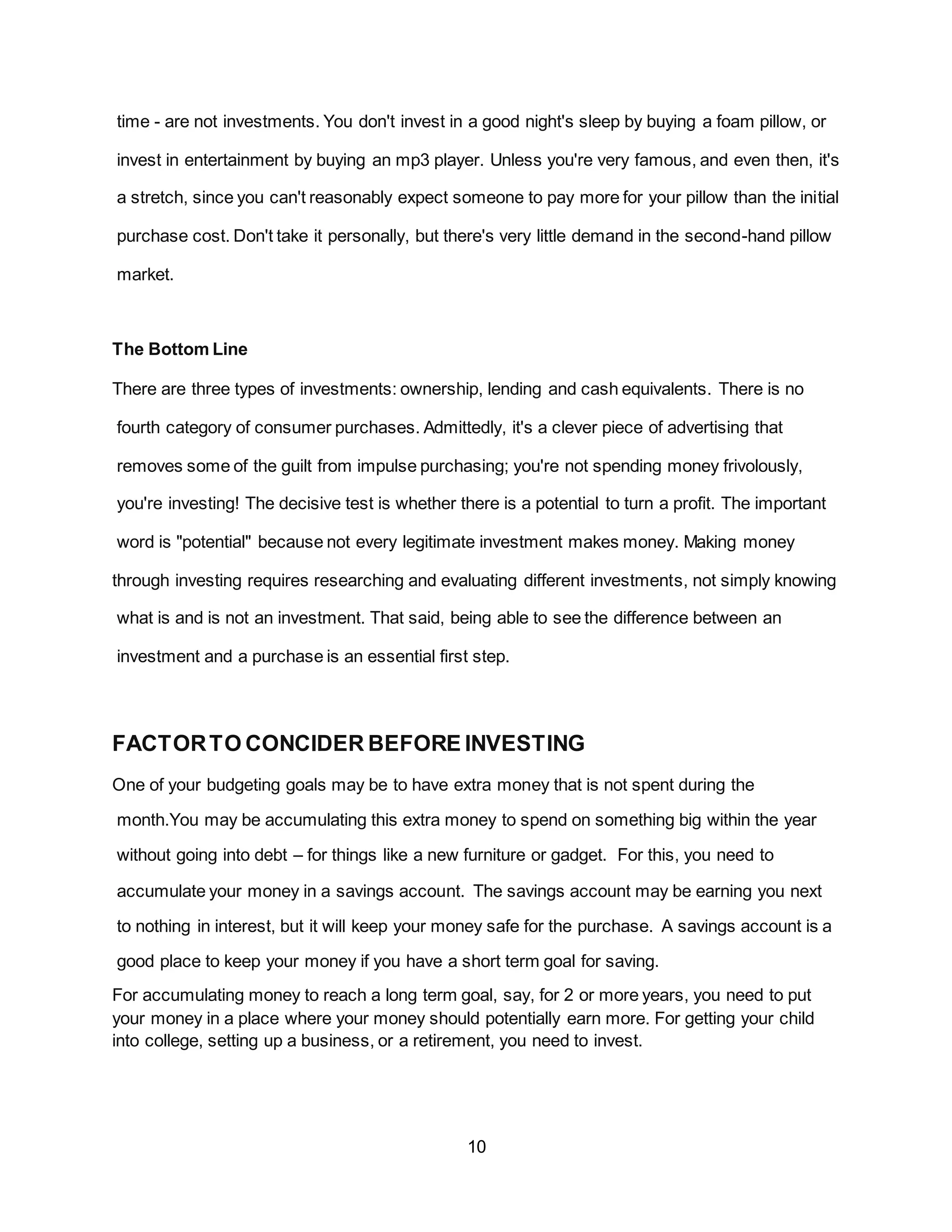 10
time - are not investments. You don't invest in a good night's sleep by buying a foam pillow, or
invest in entertainment by buying an mp3 player. Unless you're very famous, and even then, it's
a stretch, since you can't reasonably expect someone to pay more for your pillow than the initial
purchase cost. Don't take it personally, but there's very little demand in the second-hand pillow
market.
The Bottom Line
There are three types of investments: ownership, lending and cash equivalents. There is no
fourth category of consumer purchases. Admittedly, it's a clever piece of advertising that
removes some of the guilt from impulse purchasing; you're not spending money frivolously,
you're investing! The decisive test is whether there is a potential to turn a profit. The important
word is "potential" because not every legitimate investment makes money. Making money
through investing requires researching and evaluating different investments, not simply knowing
what is and is not an investment. That said, being able to see the difference between an
investment and a purchase is an essential first step.
FACTORTO CONCIDER BEFORE INVESTING
One of your budgeting goals may be to have extra money that is not spent during the
month.You may be accumulating this extra money to spend on something big within the year
without going into debt – for things like a new furniture or gadget. For this, you need to
accumulate your money in a savings account. The savings account may be earning you next
to nothing in interest, but it will keep your money safe for the purchase. A savings account is a
good place to keep your money if you have a short term goal for saving.
For accumulating money to reach a long term goal, say, for 2 or more years, you need to put
your money in a place where your money should potentially earn more. For getting your child
into college, setting up a business, or a retirement, you need to invest.
 