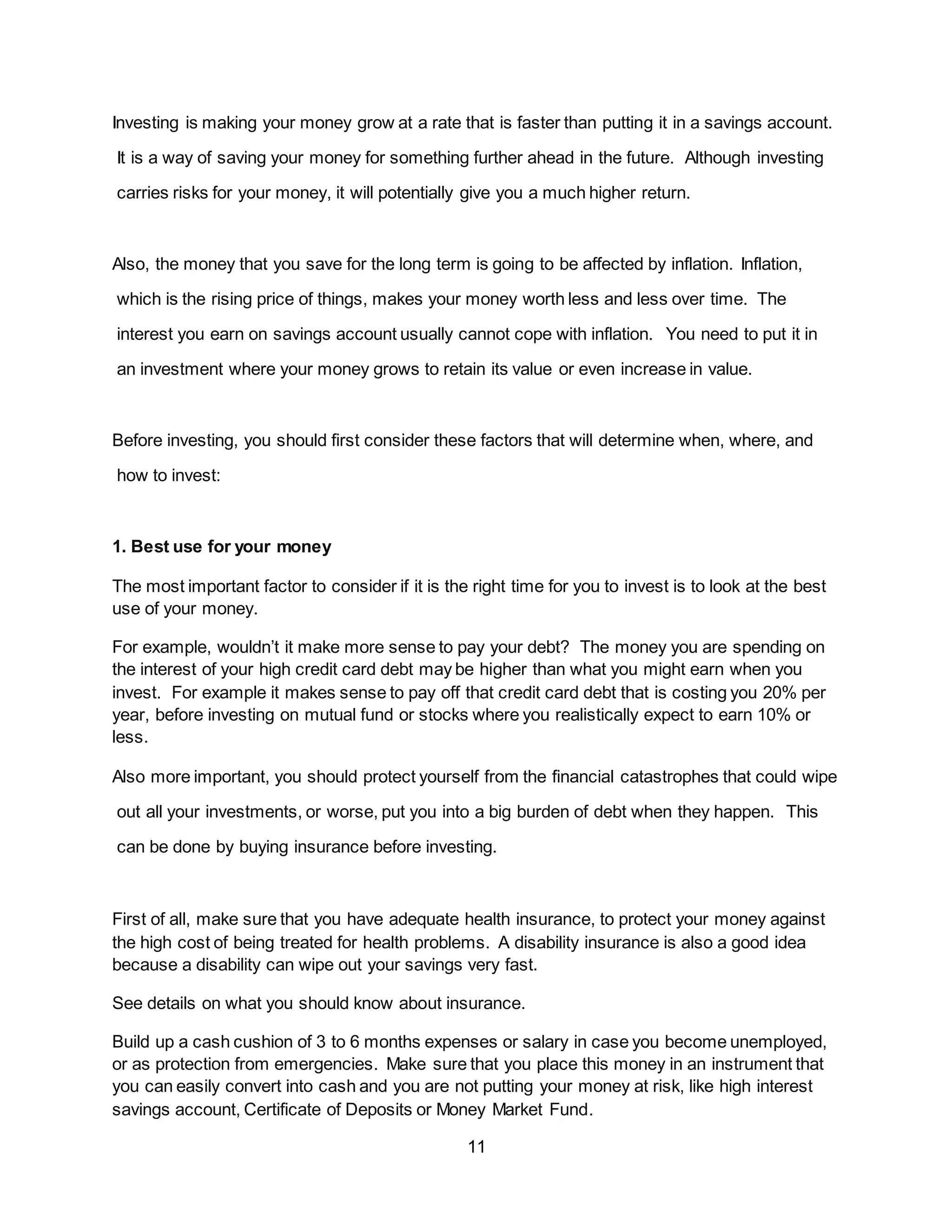 11
Investing is making your money grow at a rate that is faster than putting it in a savings account.
It is a way of saving your money for something further ahead in the future. Although investing
carries risks for your money, it will potentially give you a much higher return.
Also, the money that you save for the long term is going to be affected by inflation. Inflation,
which is the rising price of things, makes your money worth less and less over time. The
interest you earn on savings account usually cannot cope with inflation. You need to put it in
an investment where your money grows to retain its value or even increase in value.
Before investing, you should first consider these factors that will determine when, where, and
how to invest:
1. Best use for your money
The most important factor to consider if it is the right time for you to invest is to look at the best
use of your money.
For example, wouldn’t it make more sense to pay your debt? The money you are spending on
the interest of your high credit card debt may be higher than what you might earn when you
invest. For example it makes sense to pay off that credit card debt that is costing you 20% per
year, before investing on mutual fund or stocks where you realistically expect to earn 10% or
less.
Also more important, you should protect yourself from the financial catastrophes that could wipe
out all your investments, or worse, put you into a big burden of debt when they happen. This
can be done by buying insurance before investing.
First of all, make sure that you have adequate health insurance, to protect your money against
the high cost of being treated for health problems. A disability insurance is also a good idea
because a disability can wipe out your savings very fast.
See details on what you should know about insurance.
Build up a cash cushion of 3 to 6 months expenses or salary in case you become unemployed,
or as protection from emergencies. Make sure that you place this money in an instrument that
you can easily convert into cash and you are not putting your money at risk, like high interest
savings account, Certificate of Deposits or Money Market Fund.
 