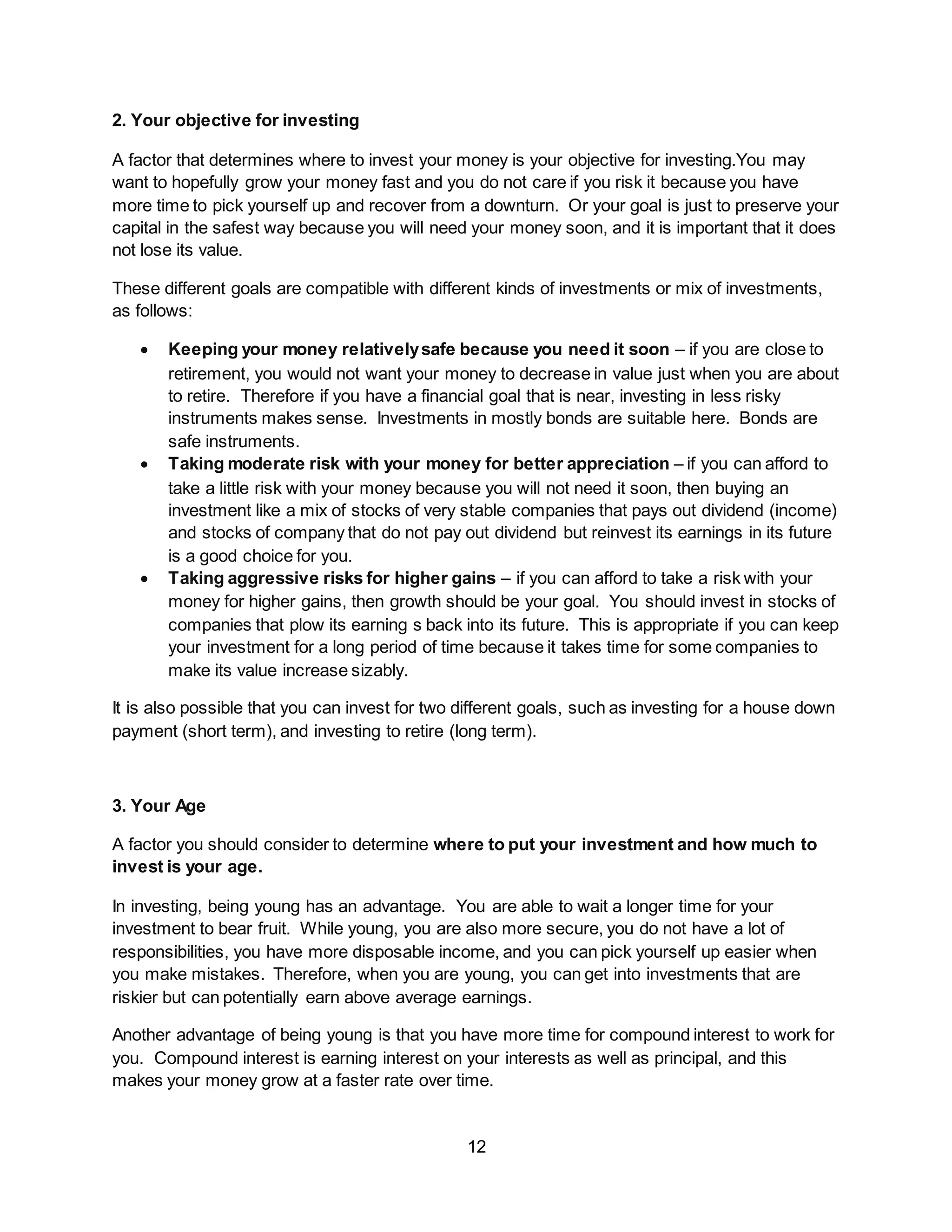 12
2. Your objective for investing
A factor that determines where to invest your money is your objective for investing.You may
want to hopefully grow your money fast and you do not care if you risk it because you have
more time to pick yourself up and recover from a downturn. Or your goal is just to preserve your
capital in the safest way because you will need your money soon, and it is important that it does
not lose its value.
These different goals are compatible with different kinds of investments or mix of investments,
as follows:
 Keeping your money relativelysafe because you need it soon – if you are close to
retirement, you would not want your money to decrease in value just when you are about
to retire. Therefore if you have a financial goal that is near, investing in less risky
instruments makes sense. Investments in mostly bonds are suitable here. Bonds are
safe instruments.
 Taking moderate risk with your money for better appreciation – if you can afford to
take a little risk with your money because you will not need it soon, then buying an
investment like a mix of stocks of very stable companies that pays out dividend (income)
and stocks of company that do not pay out dividend but reinvest its earnings in its future
is a good choice for you.
 Taking aggressive risks for higher gains – if you can afford to take a risk with your
money for higher gains, then growth should be your goal. You should invest in stocks of
companies that plow its earning s back into its future. This is appropriate if you can keep
your investment for a long period of time because it takes time for some companies to
make its value increase sizably.
It is also possible that you can invest for two different goals, such as investing for a house down
payment (short term), and investing to retire (long term).
3. Your Age
A factor you should consider to determine where to put your investment and how much to
invest is your age.
In investing, being young has an advantage. You are able to wait a longer time for your
investment to bear fruit. While young, you are also more secure, you do not have a lot of
responsibilities, you have more disposable income, and you can pick yourself up easier when
you make mistakes. Therefore, when you are young, you can get into investments that are
riskier but can potentially earn above average earnings.
Another advantage of being young is that you have more time for compound interest to work for
you. Compound interest is earning interest on your interests as well as principal, and this
makes your money grow at a faster rate over time.
 