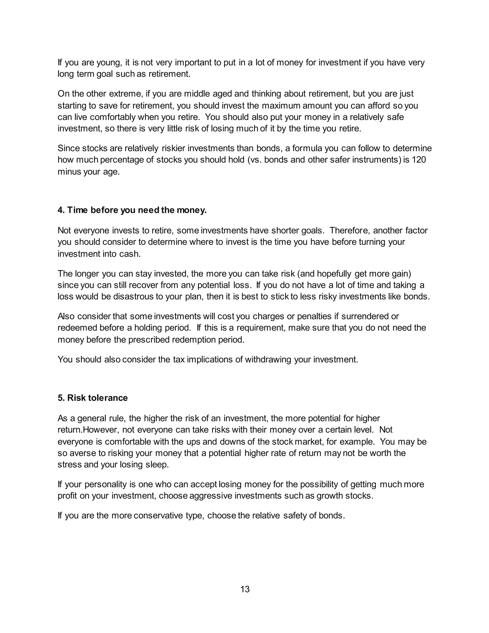 13
If you are young, it is not very important to put in a lot of money for investment if you have very
long term goal such as retirement.
On the other extreme, if you are middle aged and thinking about retirement, but you are just
starting to save for retirement, you should invest the maximum amount you can afford so you
can live comfortably when you retire. You should also put your money in a relatively safe
investment, so there is very little risk of losing much of it by the time you retire.
Since stocks are relatively riskier investments than bonds, a formula you can follow to determine
how much percentage of stocks you should hold (vs. bonds and other safer instruments) is 120
minus your age.
4. Time before you need the money.
Not everyone invests to retire, some investments have shorter goals. Therefore, another factor
you should consider to determine where to invest is the time you have before turning your
investment into cash.
The longer you can stay invested, the more you can take risk (and hopefully get more gain)
since you can still recover from any potential loss. If you do not have a lot of time and taking a
loss would be disastrous to your plan, then it is best to stick to less risky investments like bonds.
Also consider that some investments will cost you charges or penalties if surrendered or
redeemed before a holding period. If this is a requirement, make sure that you do not need the
money before the prescribed redemption period.
You should also consider the tax implications of withdrawing your investment.
5. Risk tolerance
As a general rule, the higher the risk of an investment, the more potential for higher
return.However, not everyone can take risks with their money over a certain level. Not
everyone is comfortable with the ups and downs of the stock market, for example. You may be
so averse to risking your money that a potential higher rate of return may not be worth the
stress and your losing sleep.
If your personality is one who can accept losing money for the possibility of getting much more
profit on your investment, choose aggressive investments such as growth stocks.
If you are the more conservative type, choose the relative safety of bonds.
 