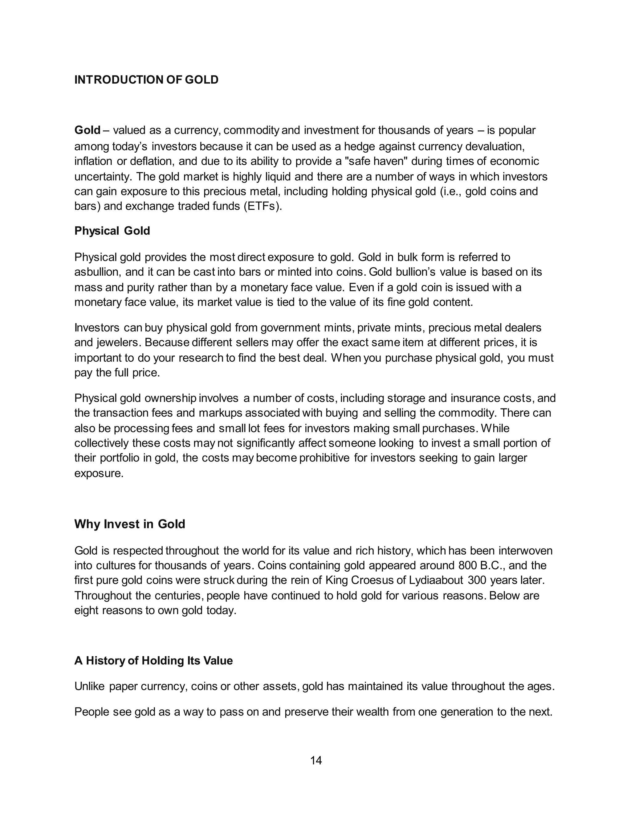 14
INTRODUCTION OF GOLD
Gold – valued as a currency, commodity and investment for thousands of years – is popular
among today’s investors because it can be used as a hedge against currency devaluation,
inflation or deflation, and due to its ability to provide a "safe haven" during times of economic
uncertainty. The gold market is highly liquid and there are a number of ways in which investors
can gain exposure to this precious metal, including holding physical gold (i.e., gold coins and
bars) and exchange traded funds (ETFs).
Physical Gold
Physical gold provides the most direct exposure to gold. Gold in bulk form is referred to
asbullion, and it can be cast into bars or minted into coins. Gold bullion’s value is based on its
mass and purity rather than by a monetary face value. Even if a gold coin is issued with a
monetary face value, its market value is tied to the value of its fine gold content.
Investors can buy physical gold from government mints, private mints, precious metal dealers
and jewelers. Because different sellers may offer the exact same item at different prices, it is
important to do your research to find the best deal. When you purchase physical gold, you must
pay the full price.
Physical gold ownership involves a number of costs, including storage and insurance costs, and
the transaction fees and markups associated with buying and selling the commodity. There can
also be processing fees and small lot fees for investors making small purchases. While
collectively these costs may not significantly affect someone looking to invest a small portion of
their portfolio in gold, the costs may become prohibitive for investors seeking to gain larger
exposure.
Why Invest in Gold
Gold is respected throughout the world for its value and rich history, which has been interwoven
into cultures for thousands of years. Coins containing gold appeared around 800 B.C., and the
first pure gold coins were struck during the rein of King Croesus of Lydiaabout 300 years later.
Throughout the centuries, people have continued to hold gold for various reasons. Below are
eight reasons to own gold today.
A History of Holding Its Value
Unlike paper currency, coins or other assets, gold has maintained its value throughout the ages.
People see gold as a way to pass on and preserve their wealth from one generation to the next.
 