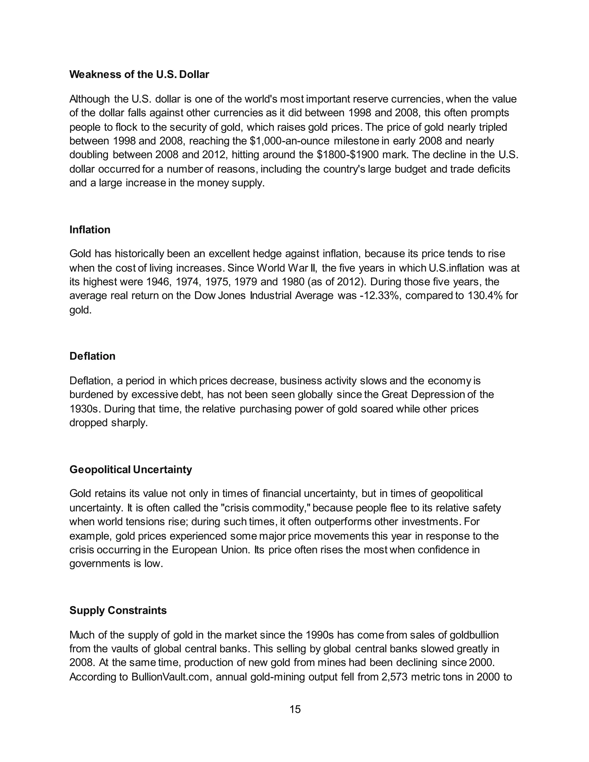 15
Weakness of the U.S. Dollar
Although the U.S. dollar is one of the world's most important reserve currencies, when the value
of the dollar falls against other currencies as it did between 1998 and 2008, this often prompts
people to flock to the security of gold, which raises gold prices. The price of gold nearly tripled
between 1998 and 2008, reaching the $1,000-an-ounce milestone in early 2008 and nearly
doubling between 2008 and 2012, hitting around the $1800-$1900 mark. The decline in the U.S.
dollar occurred for a number of reasons, including the country's large budget and trade deficits
and a large increase in the money supply.
Inflation
Gold has historically been an excellent hedge against inflation, because its price tends to rise
when the cost of living increases. Since World War II, the five years in which U.S.inflation was at
its highest were 1946, 1974, 1975, 1979 and 1980 (as of 2012). During those five years, the
average real return on the Dow Jones Industrial Average was -12.33%, compared to 130.4% for
gold.
Deflation
Deflation, a period in which prices decrease, business activity slows and the economy is
burdened by excessive debt, has not been seen globally since the Great Depression of the
1930s. During that time, the relative purchasing power of gold soared while other prices
dropped sharply.
Geopolitical Uncertainty
Gold retains its value not only in times of financial uncertainty, but in times of geopolitical
uncertainty. It is often called the "crisis commodity," because people flee to its relative safety
when world tensions rise; during such times, it often outperforms other investments. For
example, gold prices experienced some major price movements this year in response to the
crisis occurring in the European Union. Its price often rises the most when confidence in
governments is low.
Supply Constraints
Much of the supply of gold in the market since the 1990s has come from sales of goldbullion
from the vaults of global central banks. This selling by global central banks slowed greatly in
2008. At the same time, production of new gold from mines had been declining since 2000.
According to BullionVault.com, annual gold-mining output fell from 2,573 metric tons in 2000 to
 