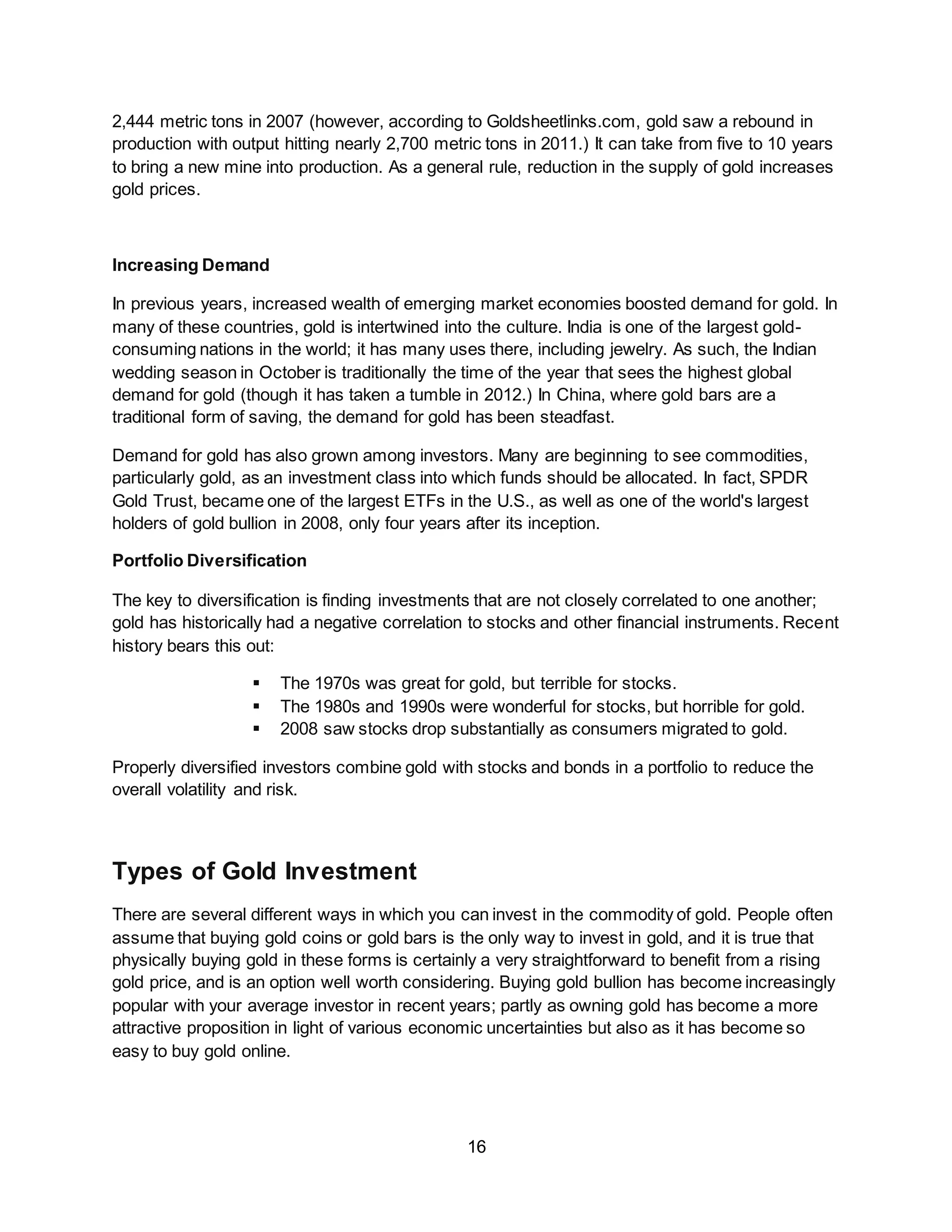 16
2,444 metric tons in 2007 (however, according to Goldsheetlinks.com, gold saw a rebound in
production with output hitting nearly 2,700 metric tons in 2011.) It can take from five to 10 years
to bring a new mine into production. As a general rule, reduction in the supply of gold increases
gold prices.
Increasing Demand
In previous years, increased wealth of emerging market economies boosted demand for gold. In
many of these countries, gold is intertwined into the culture. India is one of the largest gold-
consuming nations in the world; it has many uses there, including jewelry. As such, the Indian
wedding season in October is traditionally the time of the year that sees the highest global
demand for gold (though it has taken a tumble in 2012.) In China, where gold bars are a
traditional form of saving, the demand for gold has been steadfast.
Demand for gold has also grown among investors. Many are beginning to see commodities,
particularly gold, as an investment class into which funds should be allocated. In fact, SPDR
Gold Trust, became one of the largest ETFs in the U.S., as well as one of the world's largest
holders of gold bullion in 2008, only four years after its inception.
Portfolio Diversification
The key to diversification is finding investments that are not closely correlated to one another;
gold has historically had a negative correlation to stocks and other financial instruments. Recent
history bears this out:
 The 1970s was great for gold, but terrible for stocks.
 The 1980s and 1990s were wonderful for stocks, but horrible for gold.
 2008 saw stocks drop substantially as consumers migrated to gold.
Properly diversified investors combine gold with stocks and bonds in a portfolio to reduce the
overall volatility and risk.
Types of Gold Investment
There are several different ways in which you can invest in the commodity of gold. People often
assume that buying gold coins or gold bars is the only way to invest in gold, and it is true that
physically buying gold in these forms is certainly a very straightforward to benefit from a rising
gold price, and is an option well worth considering. Buying gold bullion has become increasingly
popular with your average investor in recent years; partly as owning gold has become a more
attractive proposition in light of various economic uncertainties but also as it has become so
easy to buy gold online.
 