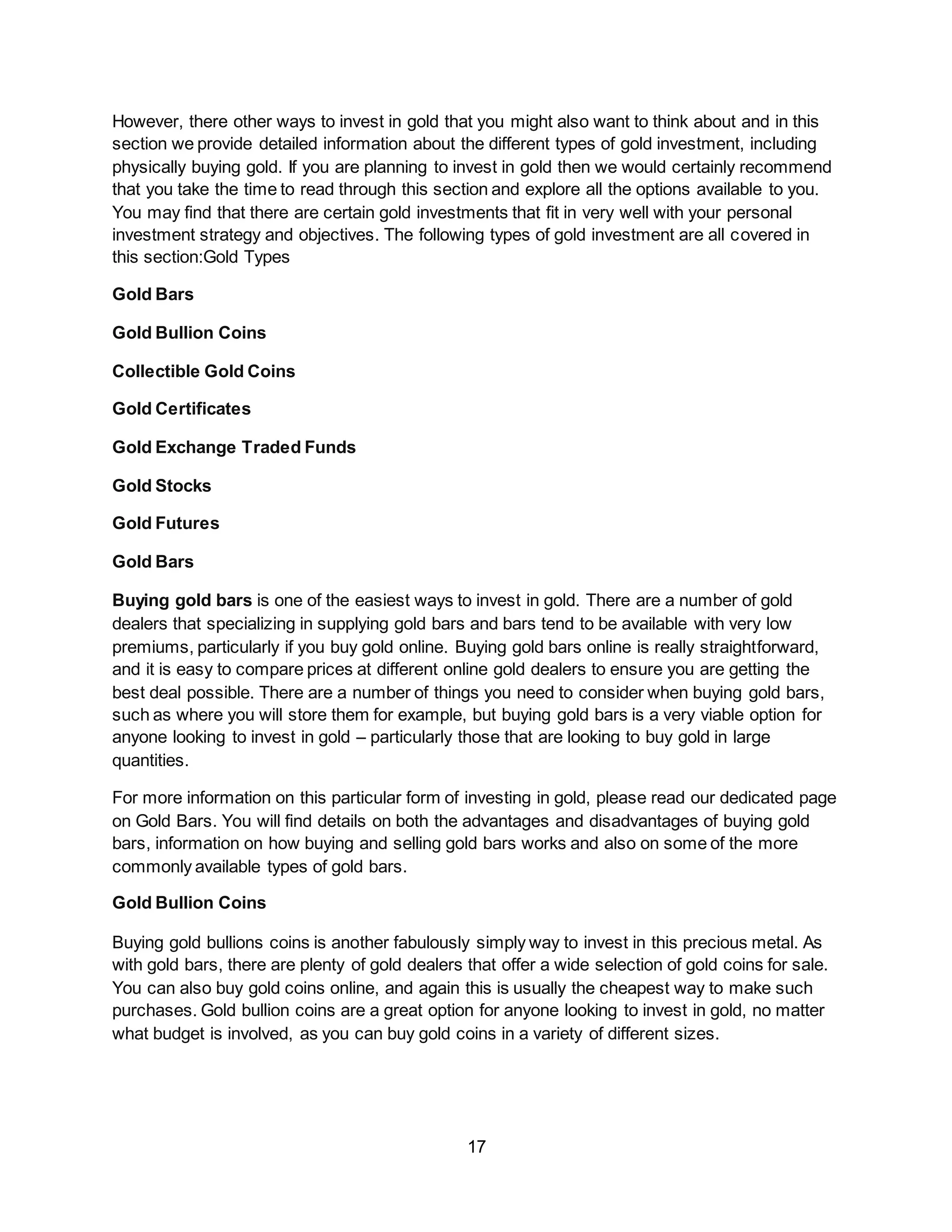 17
However, there other ways to invest in gold that you might also want to think about and in this
section we provide detailed information about the different types of gold investment, including
physically buying gold. If you are planning to invest in gold then we would certainly recommend
that you take the time to read through this section and explore all the options available to you.
You may find that there are certain gold investments that fit in very well with your personal
investment strategy and objectives. The following types of gold investment are all covered in
this section:Gold Types
Gold Bars
Gold Bullion Coins
Collectible Gold Coins
Gold Certificates
Gold Exchange Traded Funds
Gold Stocks
Gold Futures
Gold Bars
Buying gold bars is one of the easiest ways to invest in gold. There are a number of gold
dealers that specializing in supplying gold bars and bars tend to be available with very low
premiums, particularly if you buy gold online. Buying gold bars online is really straightforward,
and it is easy to compare prices at different online gold dealers to ensure you are getting the
best deal possible. There are a number of things you need to consider when buying gold bars,
such as where you will store them for example, but buying gold bars is a very viable option for
anyone looking to invest in gold – particularly those that are looking to buy gold in large
quantities.
For more information on this particular form of investing in gold, please read our dedicated page
on Gold Bars. You will find details on both the advantages and disadvantages of buying gold
bars, information on how buying and selling gold bars works and also on some of the more
commonly available types of gold bars.
Gold Bullion Coins
Buying gold bullions coins is another fabulously simply way to invest in this precious metal. As
with gold bars, there are plenty of gold dealers that offer a wide selection of gold coins for sale.
You can also buy gold coins online, and again this is usually the cheapest way to make such
purchases. Gold bullion coins are a great option for anyone looking to invest in gold, no matter
what budget is involved, as you can buy gold coins in a variety of different sizes.
 