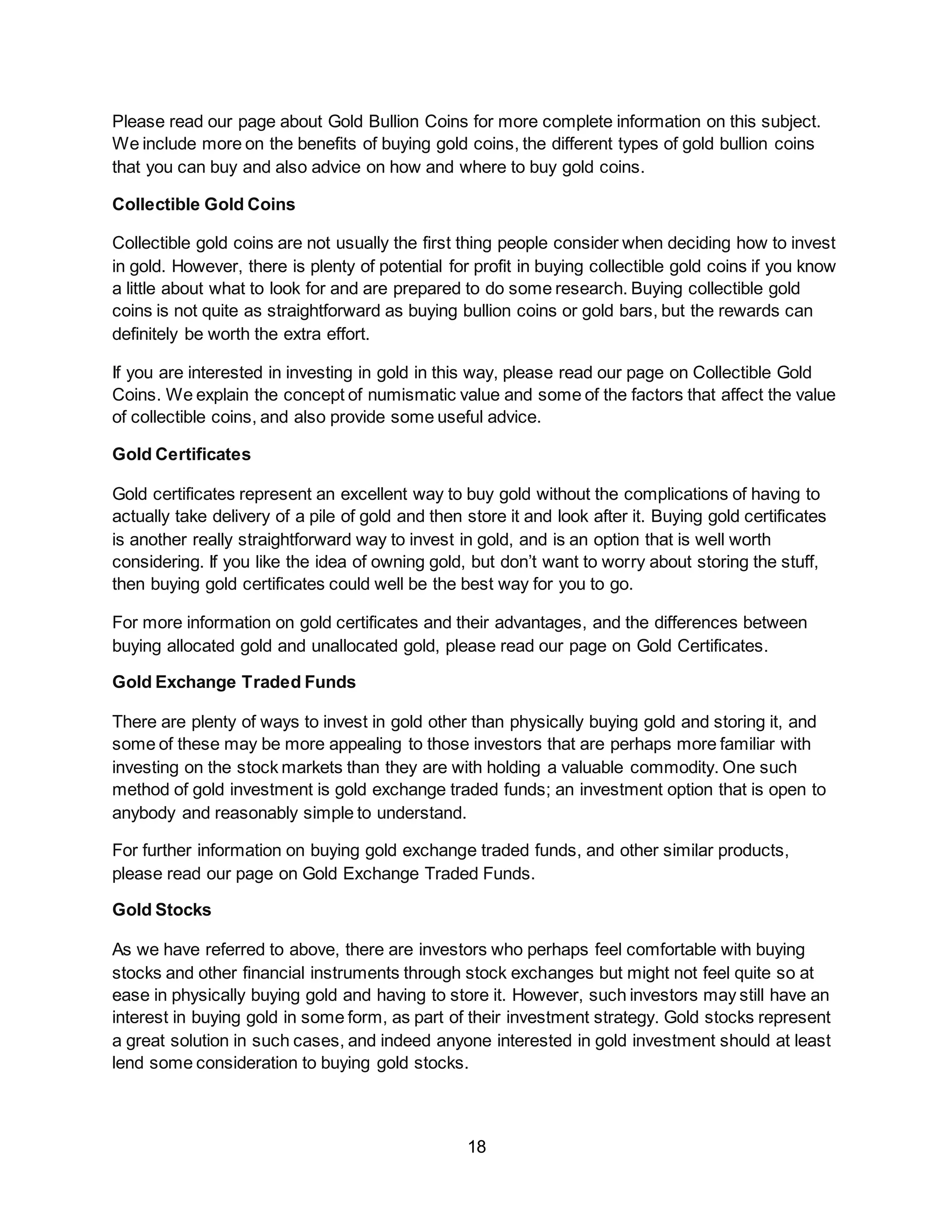 18
Please read our page about Gold Bullion Coins for more complete information on this subject.
We include more on the benefits of buying gold coins, the different types of gold bullion coins
that you can buy and also advice on how and where to buy gold coins.
Collectible Gold Coins
Collectible gold coins are not usually the first thing people consider when deciding how to invest
in gold. However, there is plenty of potential for profit in buying collectible gold coins if you know
a little about what to look for and are prepared to do some research. Buying collectible gold
coins is not quite as straightforward as buying bullion coins or gold bars, but the rewards can
definitely be worth the extra effort.
If you are interested in investing in gold in this way, please read our page on Collectible Gold
Coins. We explain the concept of numismatic value and some of the factors that affect the value
of collectible coins, and also provide some useful advice.
Gold Certificates
Gold certificates represent an excellent way to buy gold without the complications of having to
actually take delivery of a pile of gold and then store it and look after it. Buying gold certificates
is another really straightforward way to invest in gold, and is an option that is well worth
considering. If you like the idea of owning gold, but don’t want to worry about storing the stuff,
then buying gold certificates could well be the best way for you to go.
For more information on gold certificates and their advantages, and the differences between
buying allocated gold and unallocated gold, please read our page on Gold Certificates.
Gold Exchange Traded Funds
There are plenty of ways to invest in gold other than physically buying gold and storing it, and
some of these may be more appealing to those investors that are perhaps more familiar with
investing on the stock markets than they are with holding a valuable commodity. One such
method of gold investment is gold exchange traded funds; an investment option that is open to
anybody and reasonably simple to understand.
For further information on buying gold exchange traded funds, and other similar products,
please read our page on Gold Exchange Traded Funds.
Gold Stocks
As we have referred to above, there are investors who perhaps feel comfortable with buying
stocks and other financial instruments through stock exchanges but might not feel quite so at
ease in physically buying gold and having to store it. However, such investors may still have an
interest in buying gold in some form, as part of their investment strategy. Gold stocks represent
a great solution in such cases, and indeed anyone interested in gold investment should at least
lend some consideration to buying gold stocks.
 
