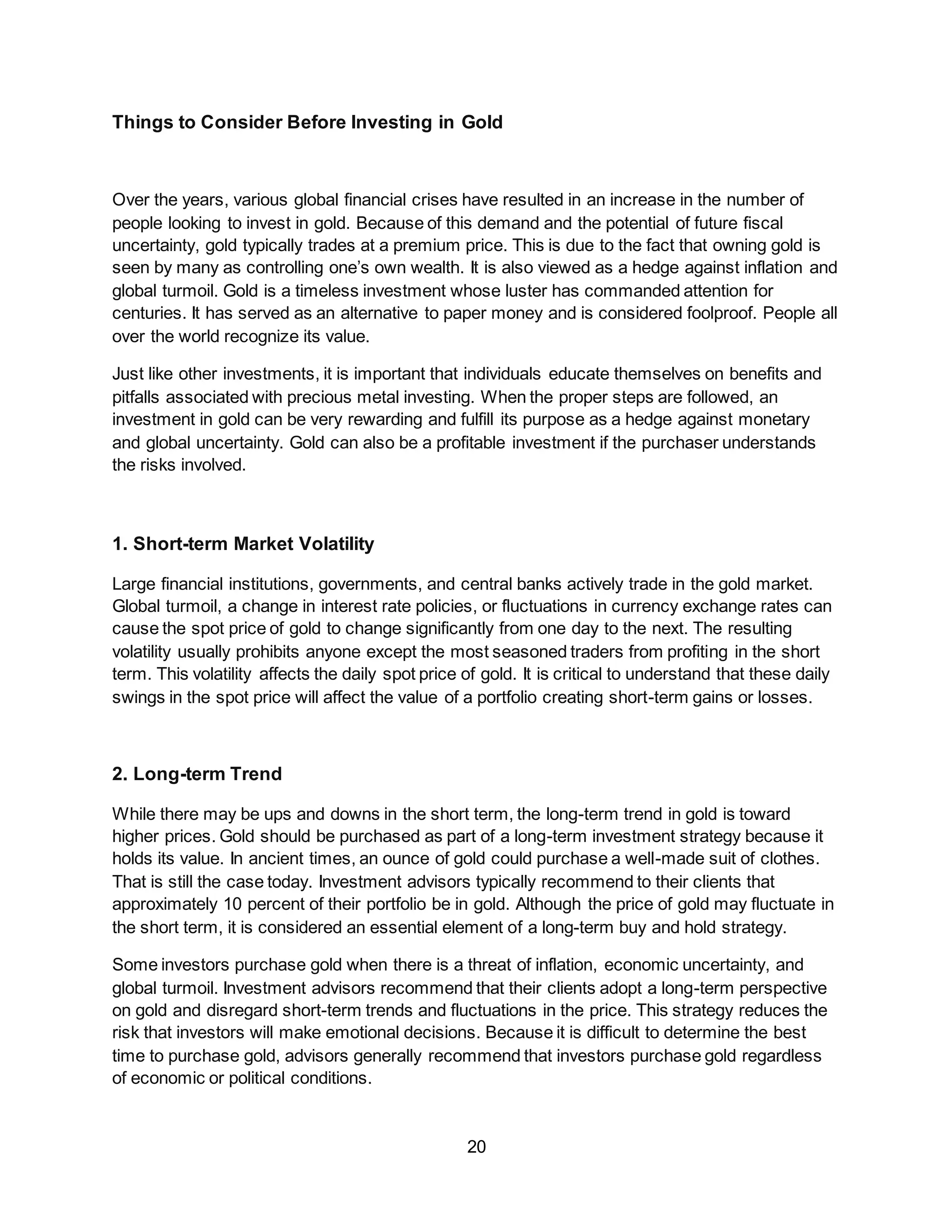 20
Things to Consider Before Investing in Gold
Over the years, various global financial crises have resulted in an increase in the number of
people looking to invest in gold. Because of this demand and the potential of future fiscal
uncertainty, gold typically trades at a premium price. This is due to the fact that owning gold is
seen by many as controlling one’s own wealth. It is also viewed as a hedge against inflation and
global turmoil. Gold is a timeless investment whose luster has commanded attention for
centuries. It has served as an alternative to paper money and is considered foolproof. People all
over the world recognize its value.
Just like other investments, it is important that individuals educate themselves on benefits and
pitfalls associated with precious metal investing. When the proper steps are followed, an
investment in gold can be very rewarding and fulfill its purpose as a hedge against monetary
and global uncertainty. Gold can also be a profitable investment if the purchaser understands
the risks involved.
1. Short-term Market Volatility
Large financial institutions, governments, and central banks actively trade in the gold market.
Global turmoil, a change in interest rate policies, or fluctuations in currency exchange rates can
cause the spot price of gold to change significantly from one day to the next. The resulting
volatility usually prohibits anyone except the most seasoned traders from profiting in the short
term. This volatility affects the daily spot price of gold. It is critical to understand that these daily
swings in the spot price will affect the value of a portfolio creating short-term gains or losses.
2. Long-term Trend
While there may be ups and downs in the short term, the long-term trend in gold is toward
higher prices. Gold should be purchased as part of a long-term investment strategy because it
holds its value. In ancient times, an ounce of gold could purchase a well-made suit of clothes.
That is still the case today. Investment advisors typically recommend to their clients that
approximately 10 percent of their portfolio be in gold. Although the price of gold may fluctuate in
the short term, it is considered an essential element of a long-term buy and hold strategy.
Some investors purchase gold when there is a threat of inflation, economic uncertainty, and
global turmoil. Investment advisors recommend that their clients adopt a long-term perspective
on gold and disregard short-term trends and fluctuations in the price. This strategy reduces the
risk that investors will make emotional decisions. Because it is difficult to determine the best
time to purchase gold, advisors generally recommend that investors purchase gold regardless
of economic or political conditions.
 
